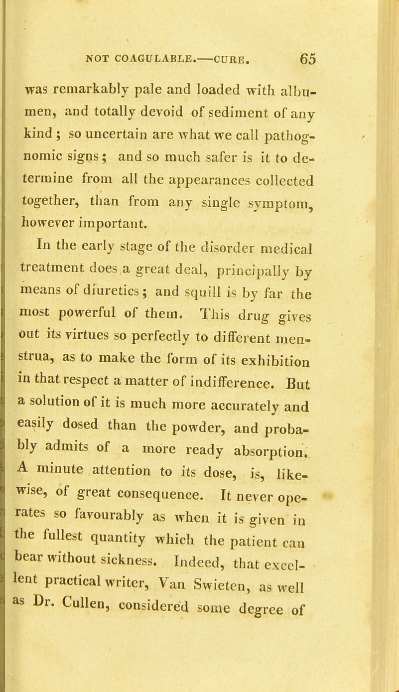 was remarkably pale and loaded with albu- men, and totally devoid of sediment of any kind ; so uncertain are what we call pathog- nomic signs; and so much safer is it to de- termine from all the appearances collected together, than from any single symptom, however important. In the early stage of the disorder medical treatment does a great deal, principally by means of diuretics; and squill is by far the most powerful of them. This drug gives out its virtues so perfectly to different men- strua, as to make the form of its exhibition in that respect a matter of indifference. But a solution of it is much more accurately and easily dosed than the powder, and proba- bly admits of a more ready absorption. A minute attention to its dose, is, like- wise, of great consequence. It never ope- rates so favourably as when it is given in the fullest quantity which the patient can bear without sickness. Indeed, that excel- lent practical writer, Van Swieten, as well as Dr. Cullen, considered some degree of