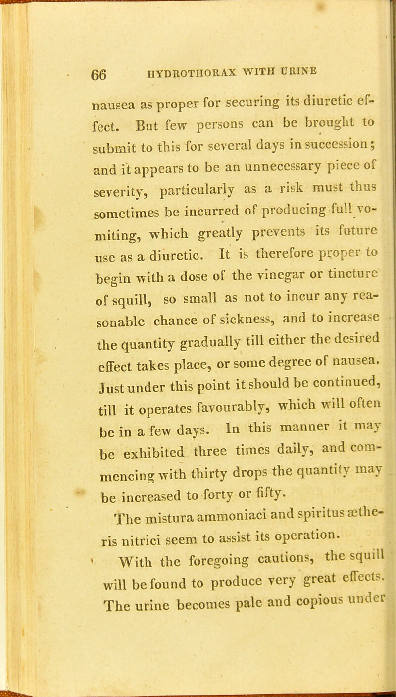 nausea as proper for securing its diuretic ef- fect. Bat few persons can be brought to submit to this for several days in succession; and it appears to be an unnecessary piece of severity, particularly as a risk must thus sometimes be incurred of producing full vo- miting, which greatly prevents its future use as a diuretic. It is therefore proper to begin with a dose of the vinegar or tincture of squill, so small as not to incur any rea- sonable chance of sickness, and to increase the quantity gradually till either the desired effect takes place, or some degree of nausea. Just under this point it should be continued, till it operates favourably, which will often be in a few days. In this manner it may be exhibited three times daily, and com- mencing with thirty drops the quantify may be increased to forty or fifty. The mistura ammoniaci and spiritus aethe- ris nitrici seem to assist its operation. With the foregoing cautions, the squill will be found to produce very great effects. The urine becomes pale and copious under