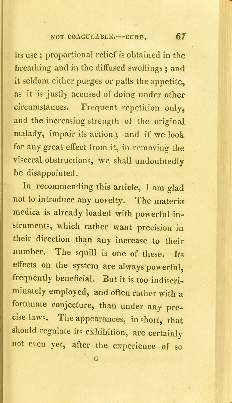 its use; proportional relief is obtained in the breathing and in the diffused swellings ; and it seldom either purges or palls the appetite, as it is justly accused of doing under other circumstances. Frequent repetition only, and the increasing strength of the original malady, impair its action ; and if we look for any great effect from it, in removing the visceral obstructions, we shall undoubtedly be disappointed. In recommending this article, I am glad not to introduce any novelty. The materia medica is already loaded with powerful in- struments, which rather want precision in their direction than any increase to their number. The squill is one of these. Its effects on the system are always powerful, frequently beneficial. But it is too indiscri- minately employed, and often rather with a fortunate conjecture, than under any pre- cise laws. The appearances, in short, that should regulate its exhibition, are certainly not even yet, after the experience of so G