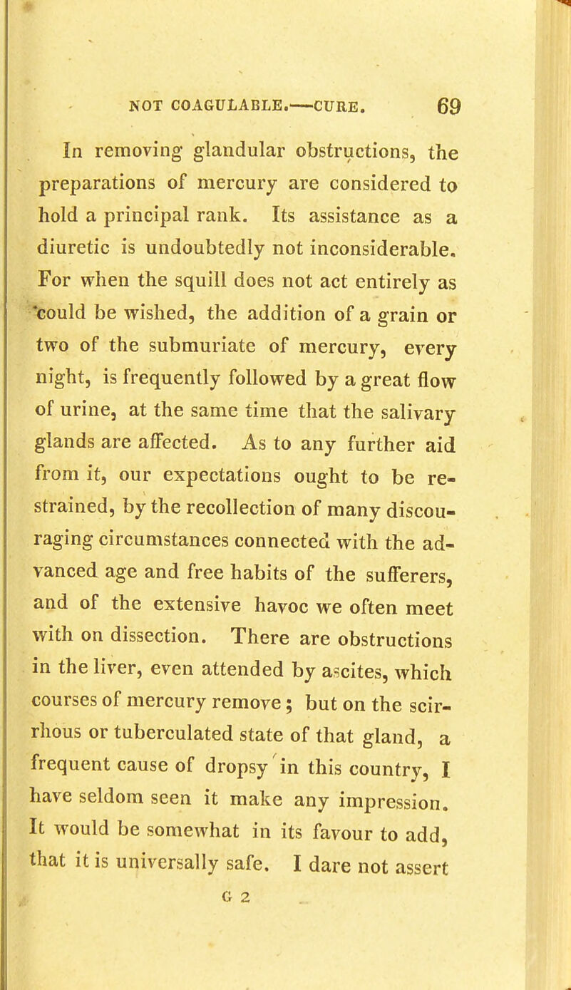 In removing glandular obstructions, the preparations of mercury are considered to hold a principal rank. Its assistance as a diuretic is undoubtedly not inconsiderable. For when the squill does not act entirely as could be wished, the addition of a grain or two of the submuriate of mercury, every night, is frequently followed by a great flow of urine, at the same time that the salivary glands are affected. As to any further aid from it, our expectations ought to be re- strained, by the recollection of many discou- raging circumstances connected with the ad- vanced age and free habits of the sufferers, and of the extensive havoc we often meet with on dissection. There are obstructions in the liver, even attended by ascites, which courses of mercury remove; but on the scir- rhous or tuberculated state of that gland, a frequent cause of dropsy'in this country, I have seldom seen it make any impression. It would be somewhat in its favour to add, that it is universally safe. I dare not assert