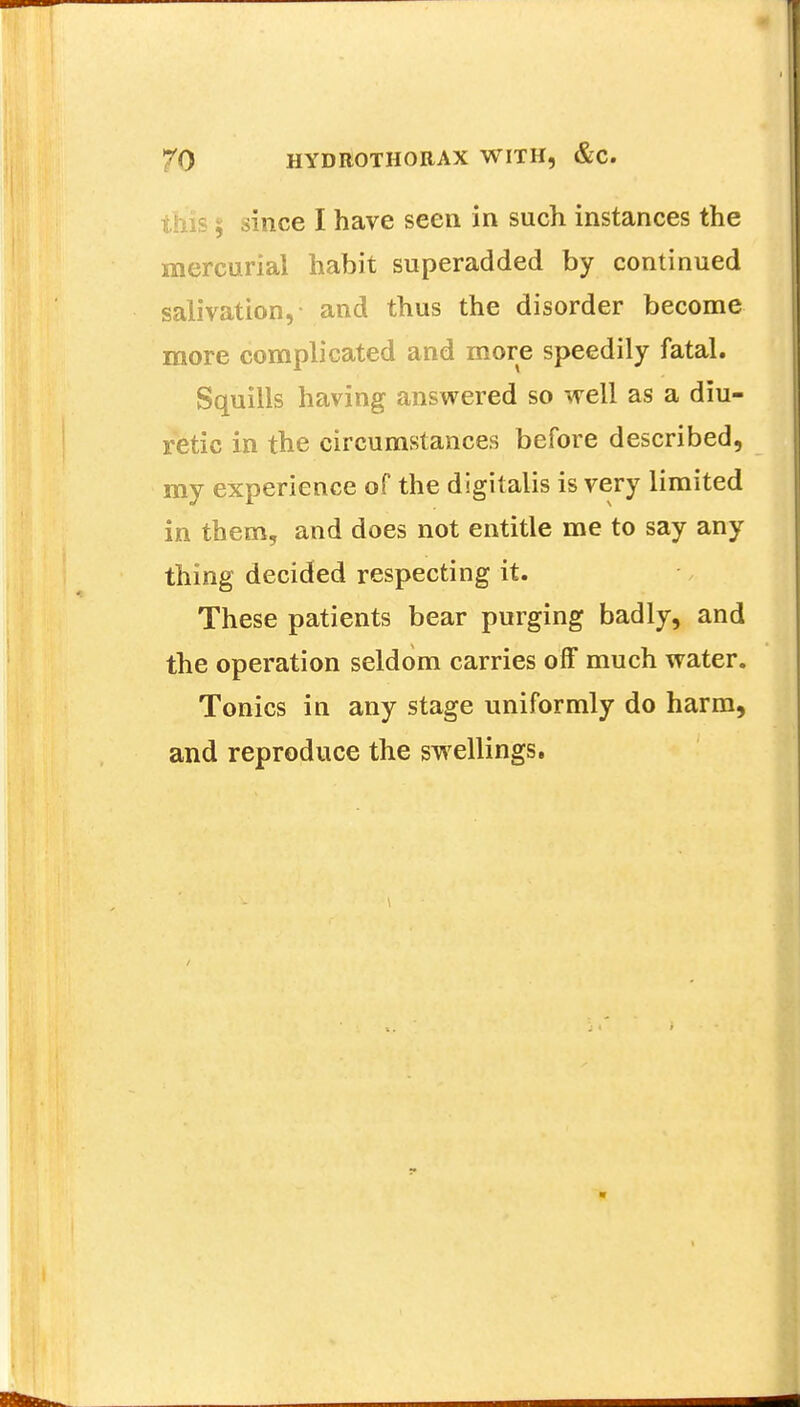 ; since I have seen in such instances the mercurial habit superadded by continued salivation, and thus the disorder become more complicated and more speedily fatal. Squills having answered so well as a diu- retic in the circumstances before described, my experience of the digitalis is very limited in them, and does not entitle me to say any thing decided respecting it. These patients bear purging badly, and the operation seldom carries off much water. Tonics in any stage uniformly do harm, and reproduce the swellings.