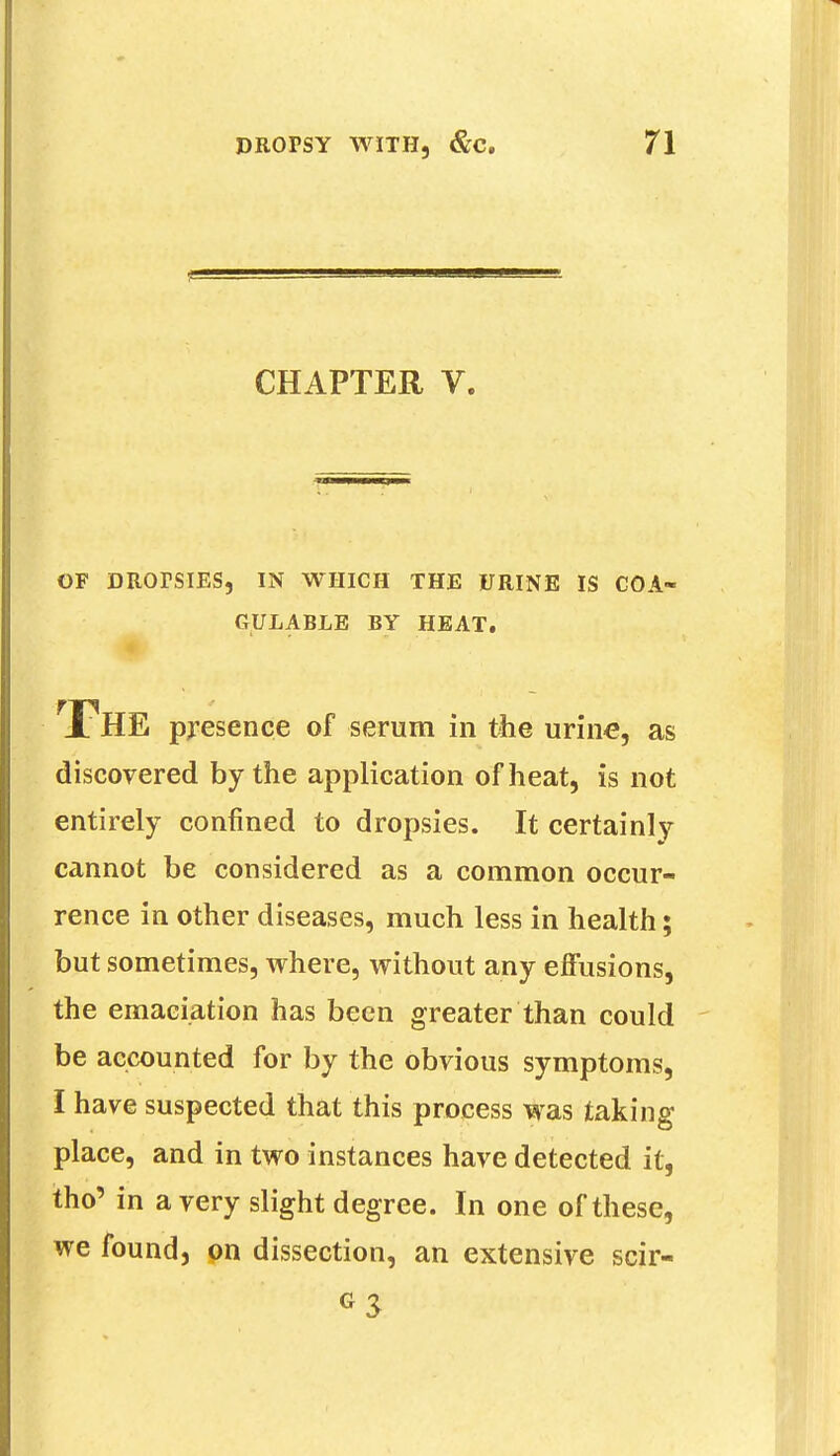 CHAPTER V. OF DROrSIES, IN WHICH THE URINE IS COA- GULABLE BY HEAT. THE presence of serum in the urine, as discovered by the application of heat, is not entirely confined to dropsies. It certainly cannot be considered as a common occur- rence in other diseases, much less in health; but sometimes, where, without any effusions, the emaciation has been greater than could be accounted for by the obvious symptoms, I have suspected that this process was taking place, and in two instances have detected it, tho' in a very slight degree. In one of these, we found, on dissection, an extensive scir-