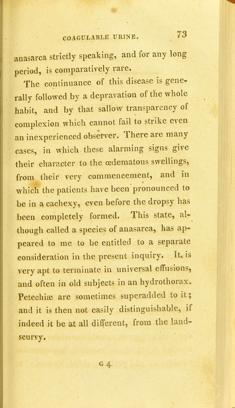 anasarca strictly speaking, and for any long period, is comparatively rare. The continuance of this disease is gene- rally followed by a depravation of the whole habit, and by that sallow transparency of complexion which cannot fail to strike even an inexperienced observer. There are many cases, in which these alarming signs give their character to the cedematous swellings, from their very commencement, and in which the patients have beenpronounced to be in a cachexy, even before the dropsy has been completely formed. This state, al- though called a species of anasarca, has ap- peared to me to be entitled to a separate consideration in the present inquiry. It, is very apt to terminate in universal effusions, and often in old subjects in an hydrothorax. Petechias are sometimes superadded to it; and it is then not easily distinguishable, if indeed it be at all different, from the land- scurvy.