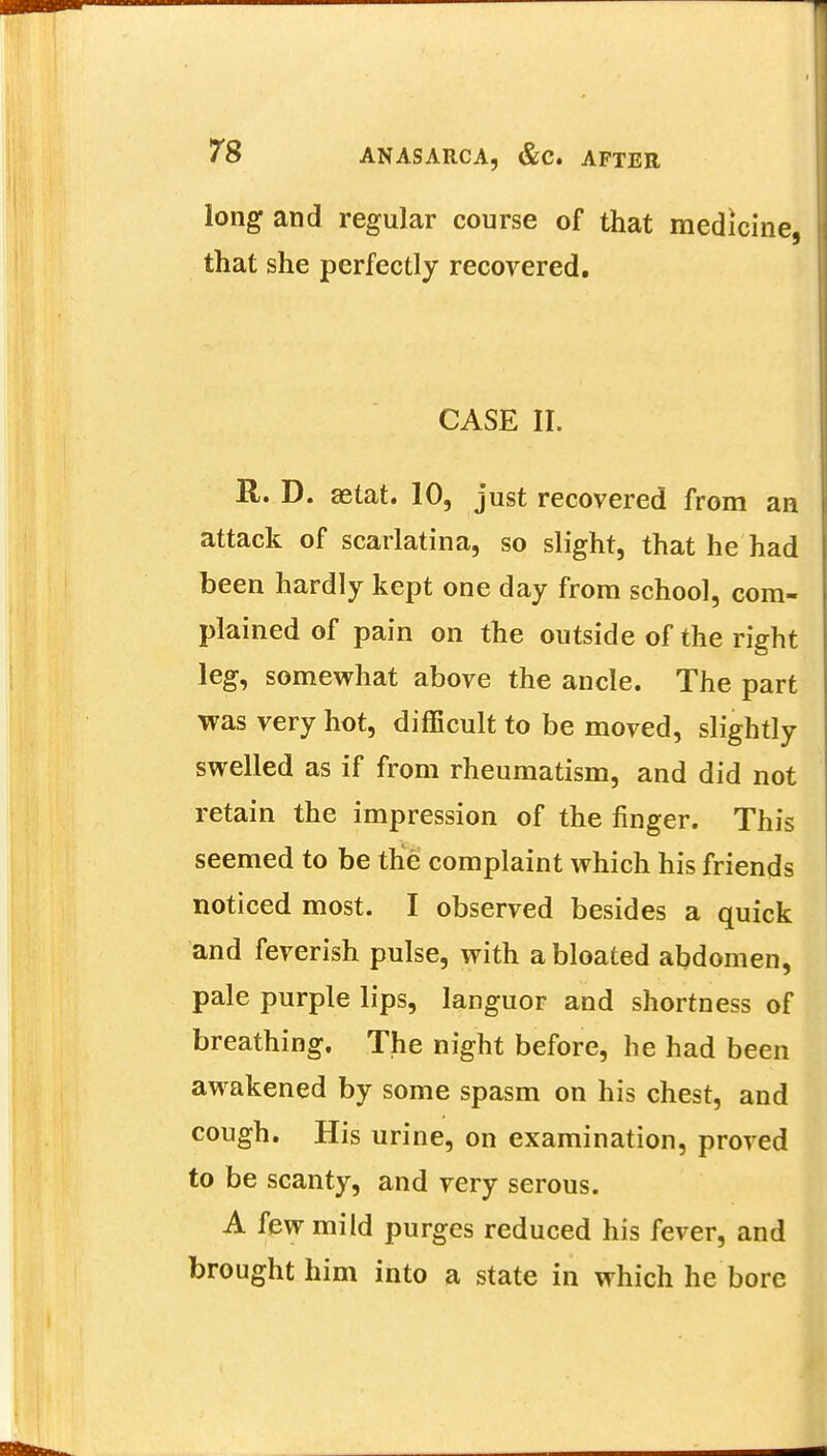 long and regular course of that medicine, that she perfectly recovered. CASE II. j R. D. aetat. 10, just recovered from an attack of scarlatina, so slight, that he had been hardly kept one day from school, com- plained of pain on the outside of the right leg, somewhat above the ancle. The part was very hot, difficult to be moved, slightly swelled as if from rheumatism, and did not retain the impression of the finger. This seemed to be trie complaint which his friends noticed most. I observed besides a quick and feverish pulse, with a bloated abdomen, pale purple lips, languor and shortness of breathing. The night before, he had been awakened by some spasm on his chest, and cough. His urine, on examination, proved to be scanty, and very serous. A few mild purges reduced his fever, and brought him into a state in which he bore