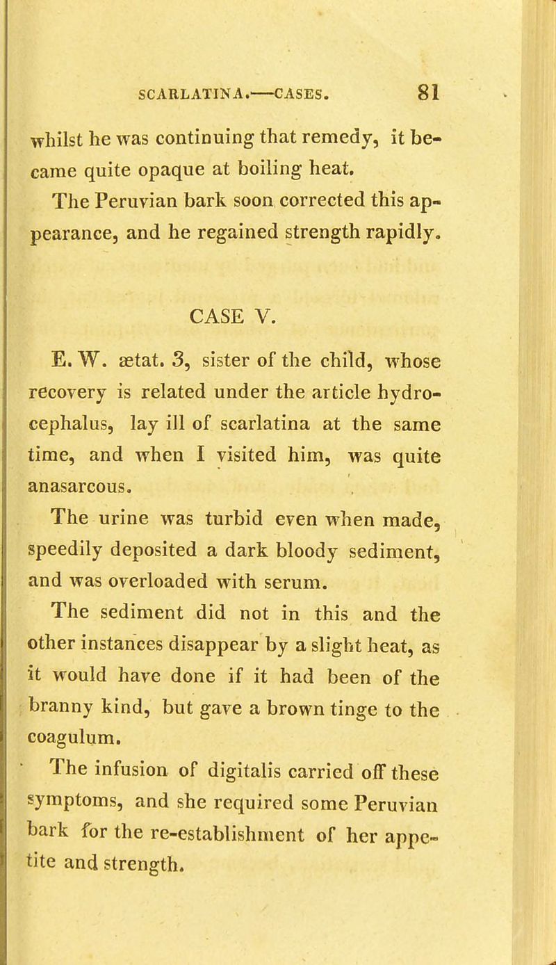 whilst he was continuing that remedy, it be- came quite opaque at boiling heat. The Peruvian bark soon corrected this ap- pearance, and he regained strength rapidly. m-y ' caseV,' ^'teaWiriir E. W. aetat. 3, sister of the child, whose recovery is related under the article hydro- cephalus, lay ill of scarlatina at the same time, and when I visited him, was quite anasarcous. The urine was turbid even when made, speedily deposited a dark bloody sediment, and was overloaded with serum. The sediment did not in this and the other instances disappear by a slight heat, as it would have done if it had been of the branny kind, but gave a brown tinge to the coagulum. The infusion of digitalis carried off these symptoms, and she required some Peruvian bark for the re-establishment of her appe- tite and strength.
