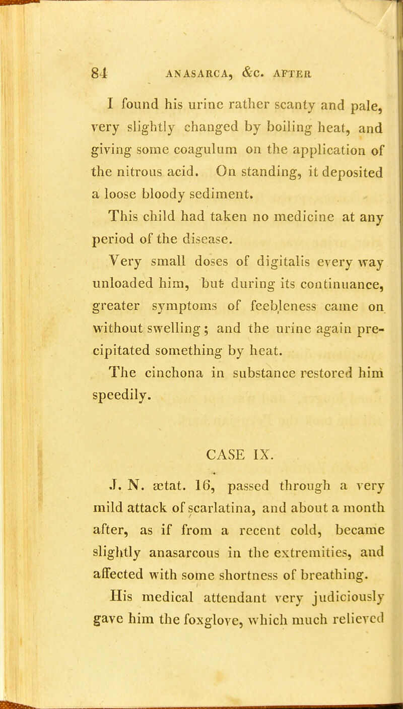 I found his urine rather scanty and pale, very slightly changed by boiling heat, and giving some coagulum on the application of the nitrous acid. On standing, it deposited a loose bloody sediment. This child had taken no medicine at any period of the disease. Very small doses of digitalis every way unloaded him, but- during its continuance, greater symptoms of feebleness came on without swelling; and the urine again pre- cipitated something by heat. The cinchona in substance restored him speedily. CASE IX. J. N. a3tat. 16, passed through a very mild attack of scarlatina, and about a month after, as if from a recent cold, became slightly anasarcous in the extremities, and affected with some shortness of breathing. His medical attendant very judiciously gave him the foxglove, which much relieved