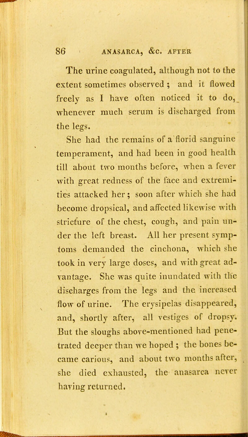 The urine coagulated, although not to the extent sometimes observed ; and it flowed freely as I have often noticed it to do, whenever much serum is discharged from the legs. She had the remains of a florid sanguine temperament, and had been in good health till about two months before, when a fever with great redness of the face and extremi- ties attacked her ; soon after which she had become dropsical, and affected likewise with stricture of the chest, cough, and pain un- der the left breast. All her present symp- toms demanded the cinchona, which she took in very large doses, and with great ad- vantage. She was quite inundated with the discharges from the legs and the increased flow of urine. The erysipelas disappeared, and, shortly after, all vestiges of dropsy. But the sloughs above-mentioned had pene- trated deeper than we hoped ; the bones be- came carious, and about two months after, she died exhausted, the anasarca never having returned.