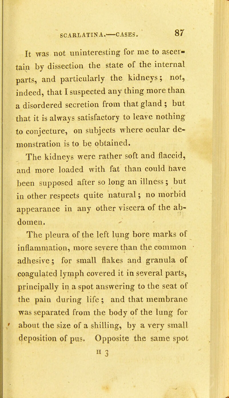 It was not uninteresting for me to ascer- tain by dissection the state of the internal parts, and particularly the kidneys; not, indeed, that I suspected any thing more than a disordered secretion from that gland ; but that it is always satisfactory to leave nothing to conjecture, on subjects where ocular de- monstration is to be obtained. The kidneys were rather soft and flaccid, and more loaded with fat than could have been supposed after so long an illness; but in other respects quite natural; no morbid appearance in any other viscera of the ab- domen. The pleura of the left lung bore marks of inflammation, more severe than the common adhesive ; for small flakes and granula of coagulated lymph covered it in several parts, principally in a spot answering to the seat of the pain during life; and that membrane was separated from the body of the lung for about the size of a shilling, by a very small deposition of pus. Opposite the same spot