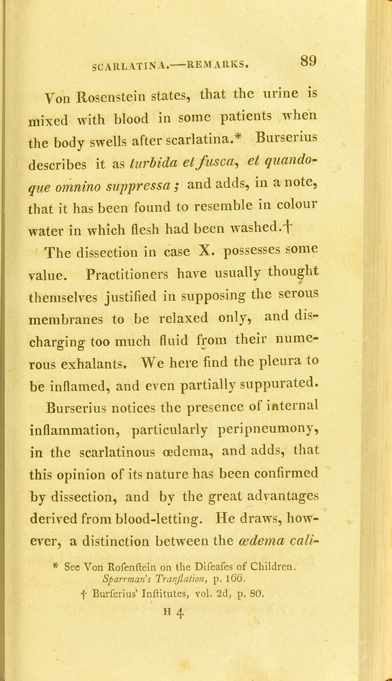 Von Rosenstein states, that the urine is mixed with blood in some patients when the body swells after scarlatina* Burserius describes it as turbida etfusca, et quando- que omnino suppressa ; and adds, in a note, that it has been found to resemble in colour water in which flesh had been washed, f The dissection in case X. possesses some value. Practitioners have usually thought themselves justified in supposing the serous membranes to be relaxed only, and dis- charging too much fluid from their nume- rous exhalants. We here find the pleura to be inflamed, and even partially suppurated. Burserius notices the presence of internal inflammation, particularly peripneumony, in the scarlatinous oedema, and adds, that this opinion of its nature has been confirmed by dissection, and by the great advantages derived from blood-letting. He draws, how- ever, a distinction between the oedema call * Sec Von Rofenftein on the Difeafes of Children. Sparrma?i's Tranjlation, p. iQQ. f Burferius' Inftitutes, vol. 2d, p. 80.