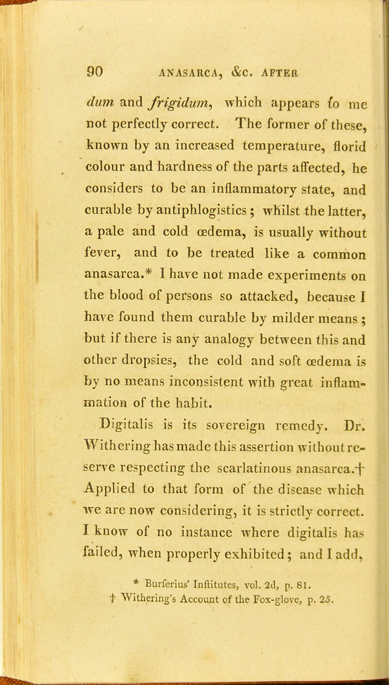 dum and frigidum^ which appears fo me not perfectly correct. The former of these, known by an increased temperature, florid colour and hardness of the parts affected, he considers to be an inflammatory state, and curable by antiphlogistics; whilst the latter, a pale and cold oedema, is usually without fever, and to be treated like a common anasarca.* I have not made experiments on the blood of persons so attacked, because I have found them curable by milder means; but if there is any analogy between this and other dropsies, the cold and soft oedema is by no means inconsistent with great inflam- mation of the habit. Digitalis is its sovereign remedy. Dr. Withering has made this assertion without re- serve respecting the scarlatinous anasarca.^ Applied to that form of the disease which we are now considering, it is strictly correct. I know of no instance where digitalis has failed, when properly exhibited; and I add, * Burferius' Inftitutes, vol. 2d, p. 81. t Withering's Account of the Fox-glove, p. 25.