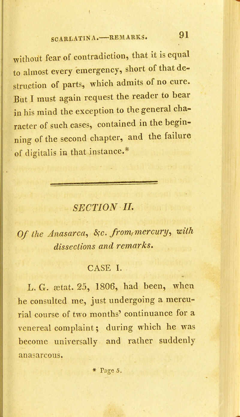 without fear of contradiction, that it is equal to almost every emergency, short of that de- struction of parts, which admits of no cure. But I must again request the reader to bear in his mind the exception to the general cha- racter of such cases, contained in the begin- ning of the second chapter, and the failure of digitalis in that instance.* SECTION II. Of the Anasarca^ #c. fromfmercury^ with dissections and remarks. CASE I. L. G. ffitat. 25, 1806, had been, when he consulted me, just undergoing a mercu- rial course of two months' continuance for a venereal complaint; during which he was become universally and rather suddenly anasarcous. * Tage 5.