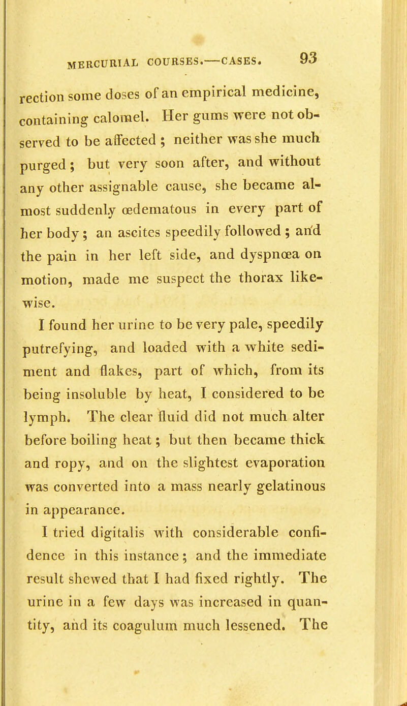 rection some doses of an empirical medicine, containing calomel. Her gums were not ob- served to be affected ; neither was she much purged; but very soon after, and without any other assignable cause, she became al- most suddenly cedematous in every part of her body; an ascites speedily followed ; arid the pain in her left side, and dyspnoea on motion, made me suspect the thorax like- wise. I found her urine to be very pale, speedily putrefying, and loaded with a white sedi- ment and flakes, part of which, from its being insoluble by heat, I considered to be lymph. The clear fluid did not much alter before boiling heat; but then became thick and ropy, and on the slightest evaporation was converted into a mass nearly gelatinous in appearance. I tried digitalis with considerable confi- dence in this instance; and the immediate result shewed that I had fixed rightly. The urine in a few days was increased in quan- tity, and its coagulum much lessened. The