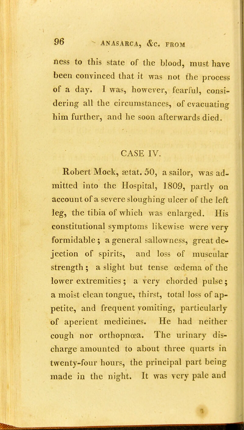 ness to this state of the blood, must have been convinced that it was not the process of a day. I was, however, fearful, consi- dering all the circumstances, of evacuating him further, and he soon afterwards died. CASE IV. Robert Mock, aetat. 50, a sailor, was ad- mitted into the Hospital, 1809, partly on account of a severe sloughing ulcer of the left leg, the tibia of which was enlarged. His constitutional symptoms likewise were very formidable ; a general sallowness, great de- jection of spirits, and loss of muscular strength ; a slight but tense oedema of the lower extremities ; a very chorded pulse; a moist clean tongue, thirst, total loss of ap- petite, and frequent vomiting, particularly of aperient medicines. He had neither cough nor orthopncsa. The urinary dis- charge amounted to about three quarts in twenty-four hours, the principal part being made in the night. It was very pale and