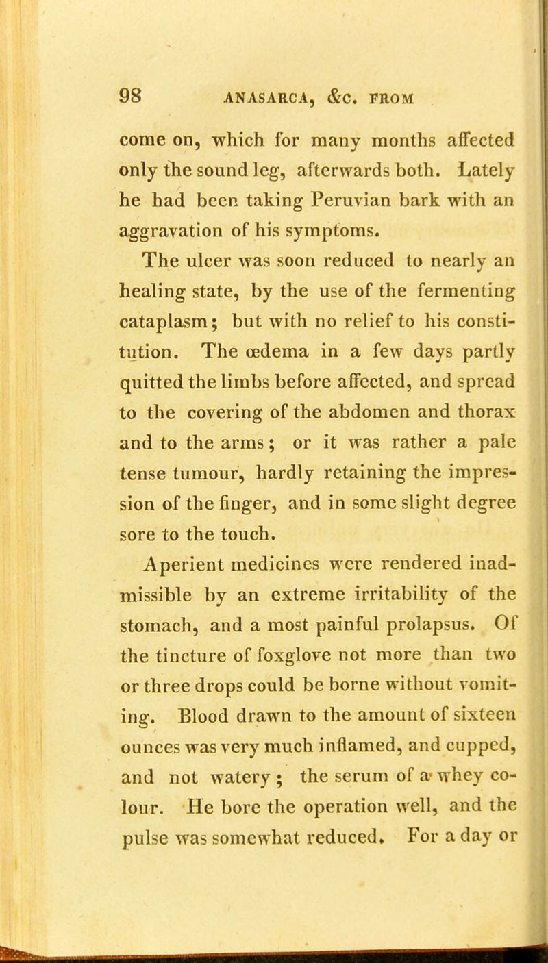 come on, which for many months affected only the sound leg, afterwards both. Lately he had been taking Peruvian bark with an aggravation of his symptoms. The ulcer was soon reduced to nearly an healing state, by the use of the fermenting cataplasm; but with no relief to his consti- tution. The oedema in a few days partly quitted the limbs before affected, and spread to the covering of the abdomen and thorax and to the arms; or it was rather a pale tense tumour, hardly retaining the impres- sion of the finger, and in some slight degree sore to the touch. Aperient medicines were rendered inad- missible by an extreme irritability of the stomach, and a most painful prolapsus. Of the tincture of foxglove not more than two or three drops could be borne without vomit- ing. Blood drawn to the amount of sixteen ounces was very much inflamed, and cupped, and not watery ; the serum of a- whey co- lour. He bore the operation well, and the pulse was somewhat reduced. For a day or