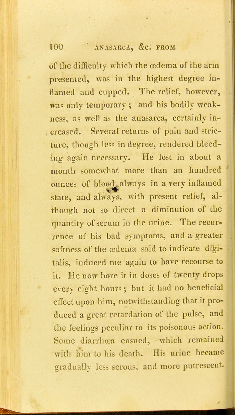 of the difficulty which the oedema of the arm presented, was in the highest degree in- flamed and cupped. The relief, however, was only temporary ; and his bodily weak- ness, as well as the anasarca, certainly in- creased. Several returns of pain and stric- ture, though less in degree, rendered bleed- ing again necessary. He lost in about a month somewhat more than an hundred ounces of blood-always in a very inflamed state, and always, with present relief, al- though not so direct a diminution of the quantity of serum in the urine. The recur- rence of his bad symptoms, and a greater softness of the oedema said to indicate digi- talis, induced me again to have recourse to it. He now bore it in doses of twenty drops every eight hours; but it had no beneficial effect upon him, notwithstanding that it pro- duced a great retardation of the pulse, and the feelings peculiar to its poisonous action. Some diarrhoea ensued, which remained with him to his death. His urine became gradually less serous, and more putrescent.