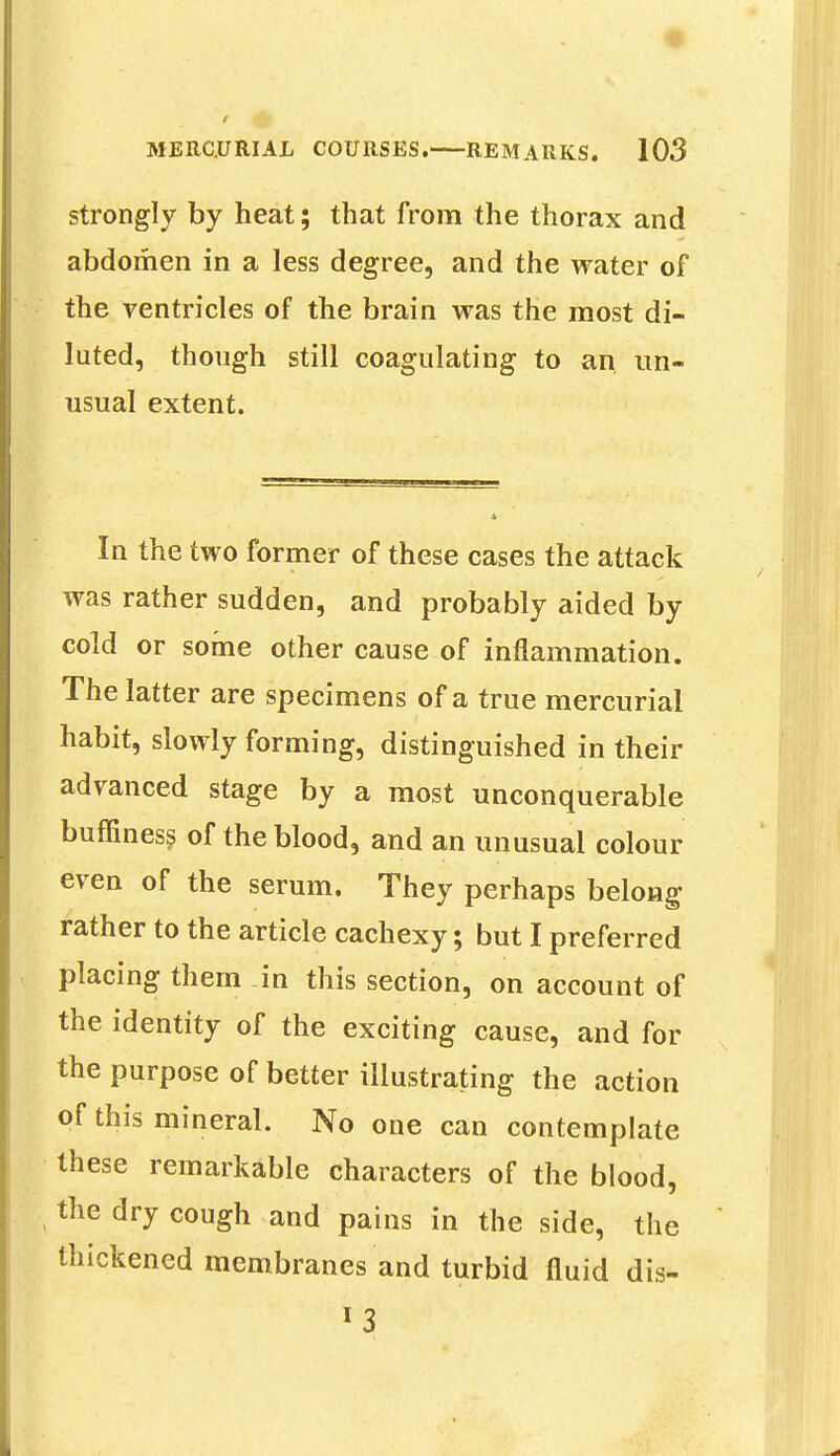 strongly by heat; that from the thorax and abdomen in a less degree, and the water of the ventricles of the brain was the most di- luted, though still coagulating to an un- usual extent. In the two former of these cases the attack was rather sudden, and probably aided by cold or some other cause of inflammation. The latter are specimens of a true mercurial habit, slowly forming, distinguished in their advanced stage by a most unconquerable buffiness of the blood, and an unusual colour even of the serum. They perhaps belong rather to the article cachexy; but I preferred placing them in this section, on account of the identity of the exciting cause, and for the purpose of better illustrating the action of this mineral. No one can contemplate these remarkable characters of the blood, the dry cough and pains in the side, the thickened membranes and turbid fluid dis-