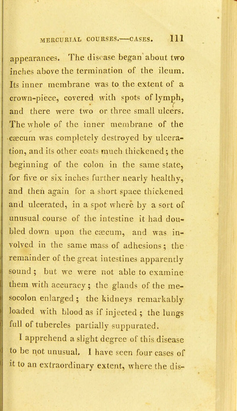 appearances. The disease began about two inches above the termination of the ileum. Its inner membrane was to the extent of a crown-piece, covered with spots of lymph, and there were two or three small ulcers. The whole of the inner membrane of the caecum was completely destroyed by ulcera- tion, and its other coats much thickened; the beginning of the colon in the same state, for five or six inches further nearly healthy, and then again for a short space thickened and ulcerated, in a spot where by a sort of unusual course of the intestine it had dou- bled down upon the caecum, and was in- volved in the same mass of adhesions; the remainder of the great intestines apparently sound; but we were not able to examine them with accuracy; the glands of the me- socolon enlarged ; the kidneys remarkably loaded with blood as if injected ; the lungs full of tubercles partially suppurated. I apprehend a slight degree of this disease to be not unusual. I have seen four cases of it to an extraordinary extent, where the dis-