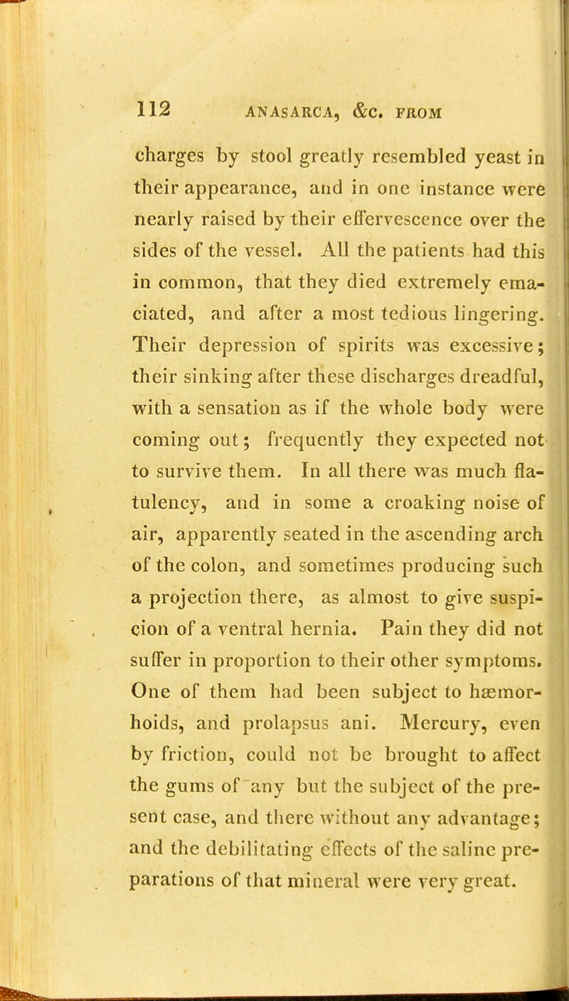 charges by stool greatly resembled yeast in their appearance, and in one instance were nearly raised by their effervescence over the sides of the vessel. All the patients had this in common, that they died extremely ema- ciated, and after a most tedious lingering. Their depression of spirits was excessive; their sinking after these discharges dreadful, with a sensation as if the whole body were coming out; frequently they expected not to survive them. In all there was much fla- tulency, and in some a croaking noise of air, apparently seated in the ascending arch of the colon, and sometimes producing such a projection there, as almost to give suspi- cion of a ventral hernia. Pain they did not suffer in proportion to their other symptoms. One of them had been subject to hsemor- hoids, and prolapsus ani. Mercury, even by friction, could not be brought to affect the gums of any but the subject of the pre- sent case, and there without any advantage; and the debilitating effects of the saline pre- parations of that mineral were very great.