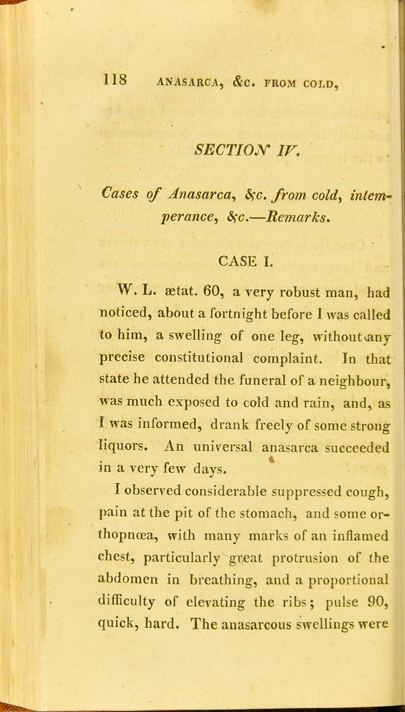 SECTION IF. Cases of Anasarca^ from cold, intern perance, #c.—Remarks. CASE I. W. L. aetat. 60, a very robust man, had noticed, about a fortnight before I was called to him, a swelling of one leg, without vany precise constitutional complaint. In that state he attended the funeral of a neighbour, was much exposed to cold and rain, and, as I was informed, drank freely of some strong liquors. An universal anasarca succeeded in a very few days. I observed considerable suppressed cough, pain at the pit of the stomach, and some or- thopncea, with many marks of an inflamed chest, particularly great protrusion of the abdomen in breathing, and a proportional difficulty of elevating the ribs; pulse 90, quick, hard. The anasarcous swellings were