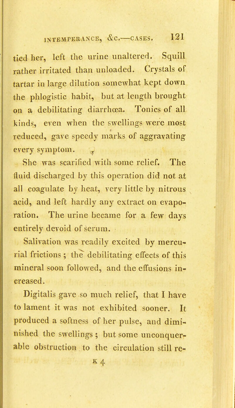 tied her, left the urine unaltered. Squill rather irritated than unloaded. Crystals of tartar in large dilution somewhat kept down the phlogistic habit, but at length brought on a debilitating diarrhoea. Tonics of all kinds, even when the swellings were most reduced, gave speedy marks of aggravating every symptom. r She was scarified with some relief. The fluid discharged by this operation did not at all coagulate by heat, very little by nitrous acid, and left hardly any extract on evapo- ration. The urine became for a few days entirely devoid of serum. Salivation was readily excited by mercu- rial frictions ; the debilitating effects of this mineral soon followed, and the effusions in- creased. Digitalis gave so much relief, that I have to lament it was not exhibited sooner. It produced a softness of her pulse, and dimi- nished the swellings; but some unconquer- able obstruction to the circulation still re- K4