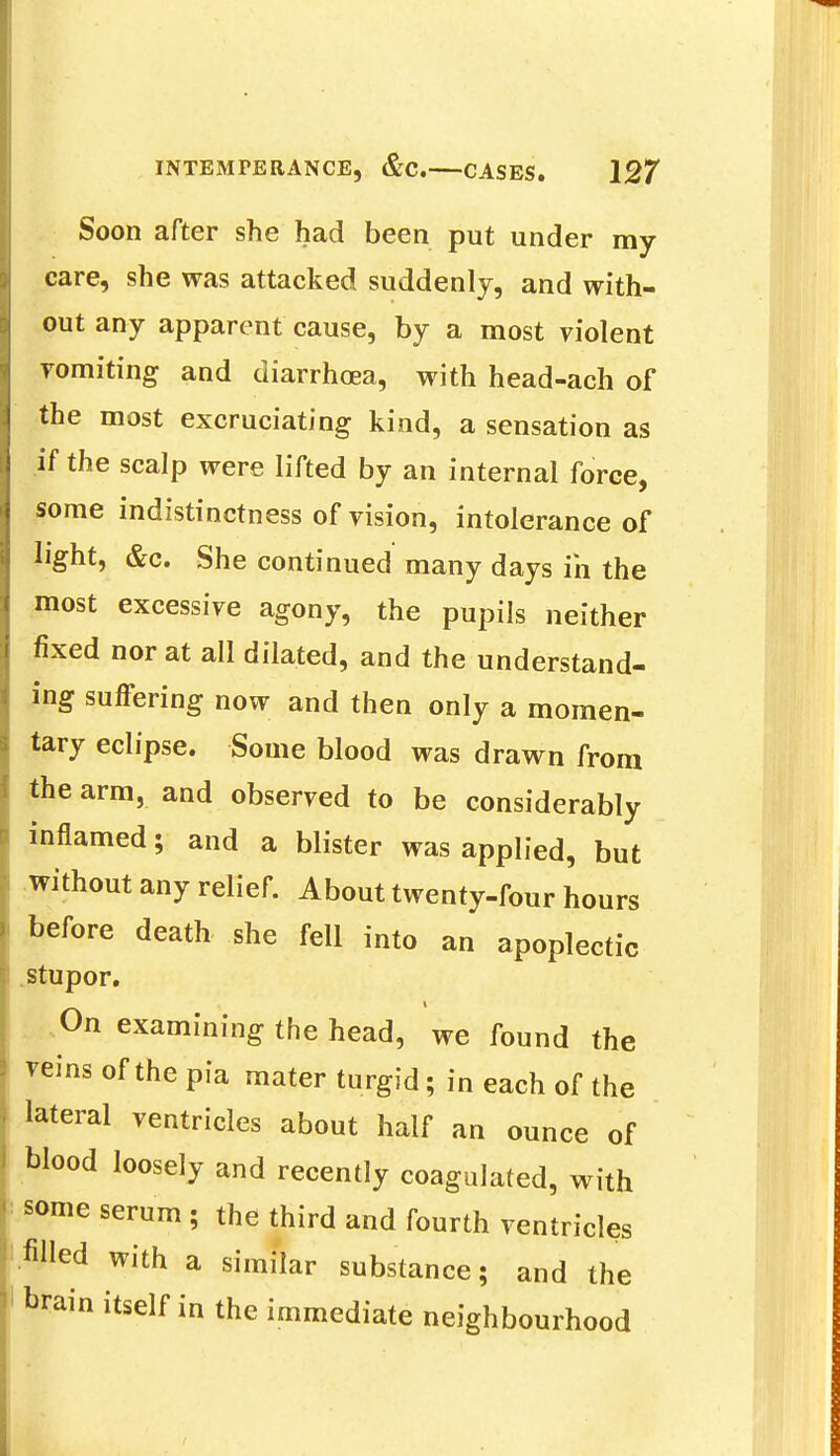 Soon after she had been put under my care, she was attacked suddenly, and with- out any apparent cause, by a most violent vomiting and diarrhoea, with head-ach of the most excruciating kind, a sensation as if the scalp were lifted by an internal force, some indistinctness of vision, intolerance of light, &c. She continued many days in the most excessive agony, the pupils neither fixed nor at all dilated, and the understand- ing suffering now and then only a momen- tary eclipse. Some blood was drawn from the arm, and observed to be considerably inflamed; and a blister was applied, but without any relief. About twenty-four hours before death she fell into an apoplectic stupor. On examining the head, we found the reins of the pia mater turgid; in each of the lateral ventricles about half an ounce of blood loosely and recently coagulated, with some serum ; the third and fourth ventricles .filled with a similar substance; and the brain itself in the immediate neighbourhood