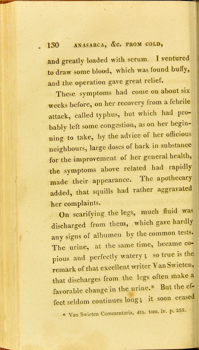 and greatly loaded with serum. I ventured to draw some blood, which was found buffy, and the operation gave great relief. These symptoms had come on about six weeks before, on her recovery from a febrile attack, called typhus, but which had pro- bably left some congestion, as on her begin- ning to take, by the advice of her officious neighbours, large doses of bark in substance for the improvement of her general health, the symptoms above related had rapidly made their appearance. The apothecary added, that squills had rather aggravated her complaints. On scarifying, the legs, much fluid was discharged from them, which gave hardly any signs of albumen by the common tests. The urine, at the same time, became co- pious and perfectly watery ; so true is the remark of that excellent writer VanSwieten, that discharges from the legs often make a favorable change in the urine.* But the ef- fect seldom continues long; it soon ceased * Van Swietcn Commentaria, 4to. torn. iv. p. 255.