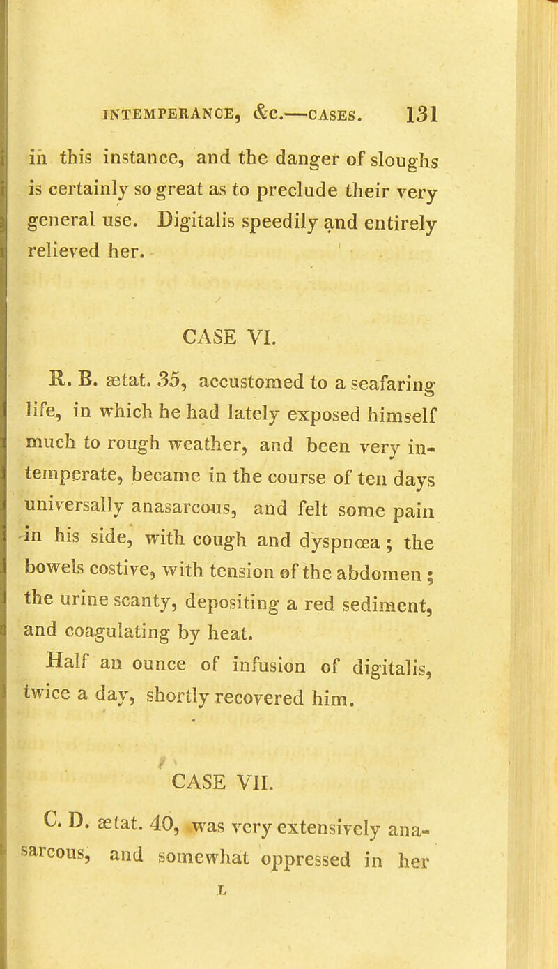 in this instance, and the danger of sloughs is certainly so great as to preclude their very- general use. Digitalis speedily and entirely relieved her. I CASE VI. R. B. aetat. 35, accustomed to a seafaring life, in which he had lately exposed himself much to rough weather, and been very in- temperate, became in the course of ten days universally anasarcous, and felt some pain in his side, with cough and dyspnoea; the bowels costive, with tension of the abdomen; the urine scanty, depositing a red sediment, and coagulating by heat. Half an ounce of infusion of digitalis, twice a day, shortly recovered him. m I; CASE VII. C. D. aetat. 40, was very extensively ana- sarcous, and somewhat oppressed in her