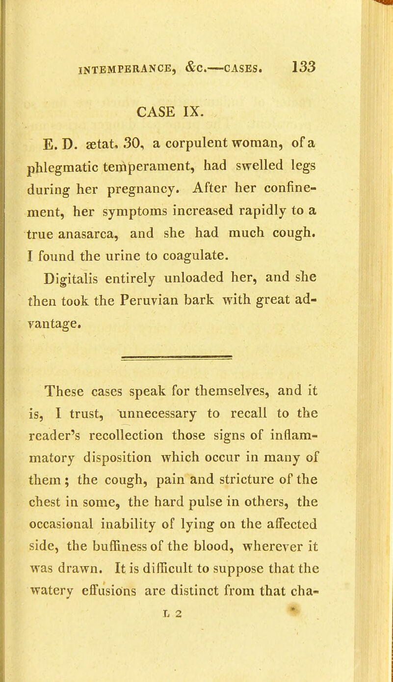 CASE IX. E. D. aetat, 30, a corpulent woman, of a phlegmatic temperament, had swelled legs during her pregnancy. After her confine- ment, her symptoms increased rapidly to a true anasarca, and she had much cough. I found the urine to coagulate. Digitalis entirely unloaded her, and she then took the Peruvian bark with great ad- vantage. These cases speak for themselves, and it is, I trust, unnecessary to recall to the reader's recollection those signs of inflam- matory disposition which occur in many of them ; the cough, pain and stricture of the chest in some, the hard pulse in others, the occasional inability of lying on the affected side, the buffiness of the blood, wherever it was drawn. It is difficult to suppose that the watery effusions are distinct from that cha- l 2 •