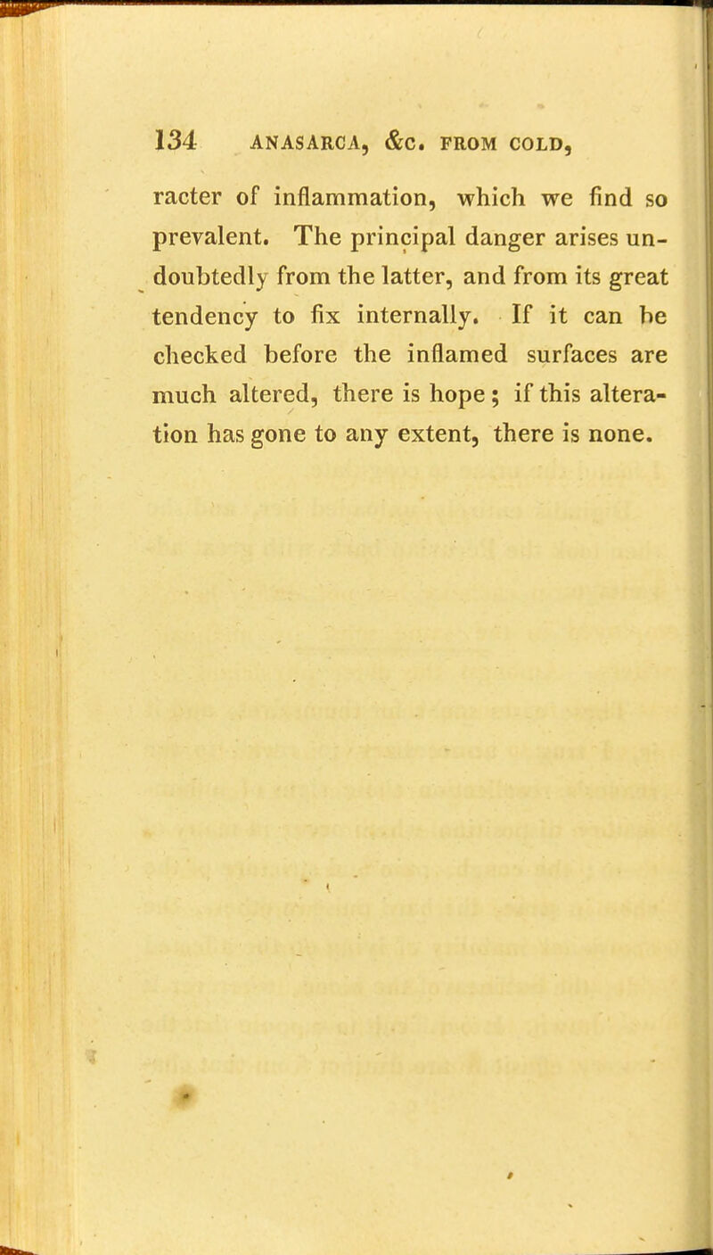 racter of inflammation, which we find so prevalent. The principal danger arises un- doubtedly from the latter, and from its great tendency to fix internally. If it can be checked before the inflamed surfaces are much altered, there is hope; if this altera- tion has gone to any extent, there is none. *