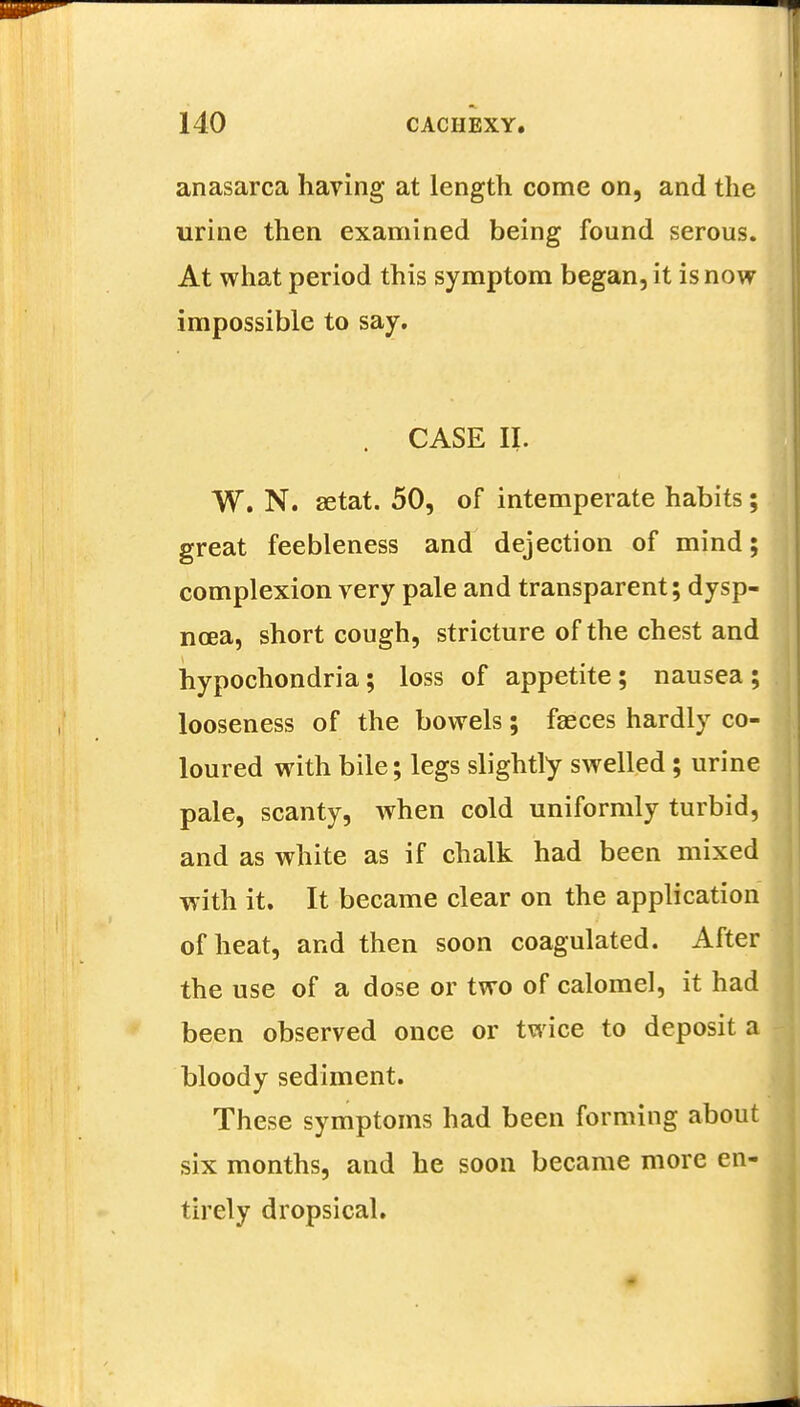 anasarca having at length come on, and the urine then examined being found serous. At what period this symptom began, it is now impossible to say. . CASE II. W. N. setat. 50, of intemperate habits; great feebleness and dejection of mind; complexion very pale and transparent; dysp- noea, short cough, stricture of the chest and hypochondria; loss of appetite; nausea ; looseness of the bowels; faeces hardly co- loured with bile; legs slightly swelled ; urine pale, scanty, when cold uniformly turbid, and as white as if chalk had been mixed with it. It became clear on the application of heat, and then soon coagulated. After the use of a dose or two of calomel, it had been observed once or twice to deposit a bloody sediment. These symptoms had been forming about six months, and he soon became more en- tirely dropsical.