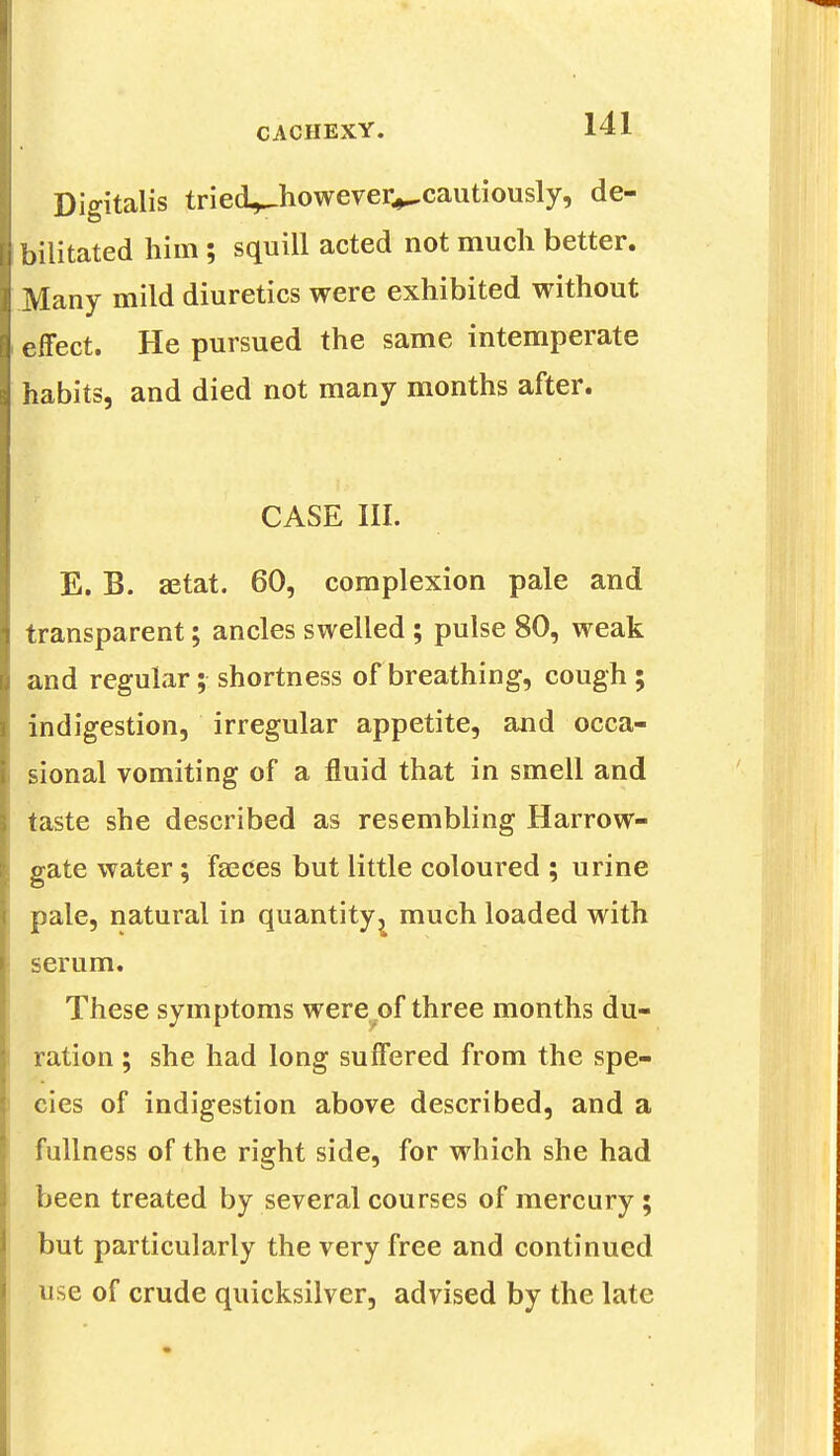 Digitalis tried^however^cautiously, de- bilitated him; squill acted not much better. Many mild diuretics were exhibited without effect. He pursued the same intemperate habits, and died not many months after. f CASE III. E. B. astat. 60, complexion pale and transparent; ancles swelled ; pulse 80, weak and regular; shortness of breathing, cough ; indigestion, irregular appetite, and occa- sional vomiting of a fluid that in smell and taste she described as resembling Harrow- gate water; faeces but little coloured ; urine pale, natural in quantity ^ much loaded with serum. These symptoms were of three months du- ration ; she had long suffered from the spe- cies of indigestion above described, and a fullness of the right side, for which she had been treated by several courses of mercury; but particularly the very free and continued use of crude quicksilver, advised by the late