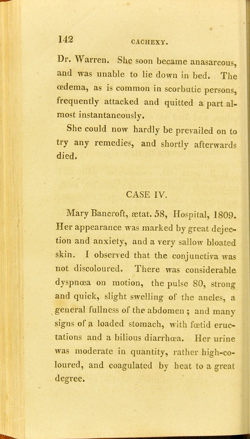 Dr. Warren. She soon became anasarcous, and was unable to lie down in bed. The cedema, as is common in scorbutic persons, frequently attacked and quitted a part al- most instantaneously. She could now hardly be prevailed on to try any remedies, and shortly afterwards died. CASE IV. Mary Bancroft, aetat. 58, Hospital, 1809. Her appearance was marked by great dejec- tion and anxiety, and a very sallow bloated skin. I observed that the conjunctiva was not discoloured. There was considerable dyspnoea on motion, the pulse 80, strong and quick, slight swelling of the ancles, a general fullness of the abdomen ; and many signs of a loaded stomach, with foetid eruc- tations and a bilious diarrhoea. Her urine was moderate in quantity, rather high-co- loured, and coagulated by heat to a great degree.