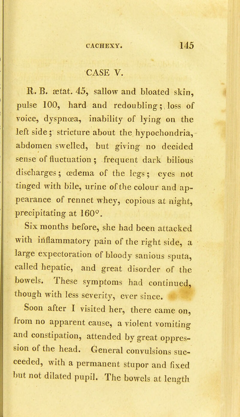 CASE V. R. B. aetat. 45, sallow and bloated skin, pulse 100, hard and redoubling;, loss of voice, dyspnoea, inability of lying on the left side; stricture about the hypochondria, abdomen swelled, but giving no decided sense of fluctuation ; frequent dark bilious discharges; oedema of the legs; eyes not tinged with bile, urine of the colour and ap- pearance of rennet whey, copious at night, precipitating at 160°. Six months before, she had been attacked with inflammatory pain of the right side, a large expectoration of bloody sanious sputa, called hepatic, and great disorder of the bowels. These symptoms had continued, though with less severity, ever since. Soon after I visited her, there came on, from no apparent cause, a violent vomiting and constipation, attended by great oppres- sion of the head. General convulsions suc- ceeded, with a permanent stupor and fixed but not dilated pupil. The bowels at length