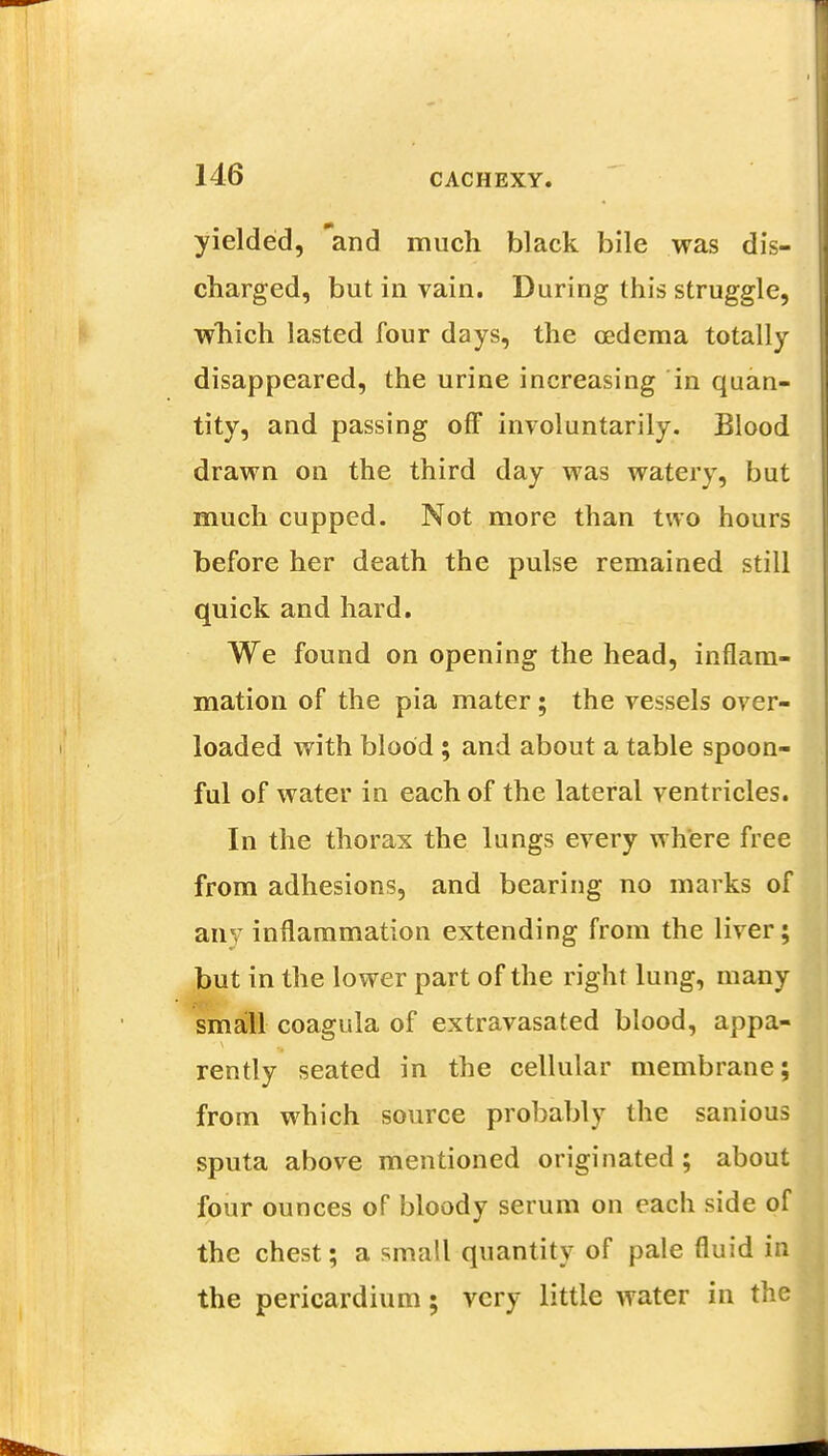 yielded, and much black bile was dis- charged, but in vain. During this struggle, which lasted four days, the oedema totally disappeared, the urine increasing in quan- tity, and passing off involuntarily. Blood drawn on the third day was watery, but much cupped. Not more than two hours before her death the pulse remained still quick and hard. We found on opening the head, inflam- mation of the pia mater; the vessels over- loaded with blood ; and about a table spoon- ful of water in each of the lateral ventricles. In the thorax the lungs every where free from adhesions, and bearing no marks of any inflammation extending from the liver; but in the lower part of the right lung, many small coagula of extravasated blood, appa- rently seated in the cellular membrane; from which source probably the sanious sputa above mentioned originated; about four ounces of bloody serum on each side of the chest; a small quantity of pale fluid in the pericardium; very little water in the