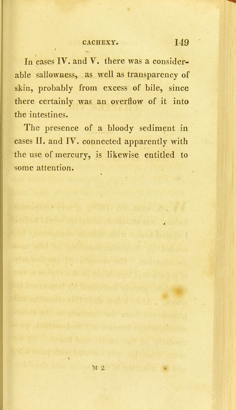 In cases IV. and V. there was a consider- able sallowness, as well as transparency of skin, probably from excess of bile, since there certainly was an overflow of it into the intestines. The presence of a bloody sediment in cases II. and IV. connected apparently with the use of mercury, is likewise entitled to some attention.