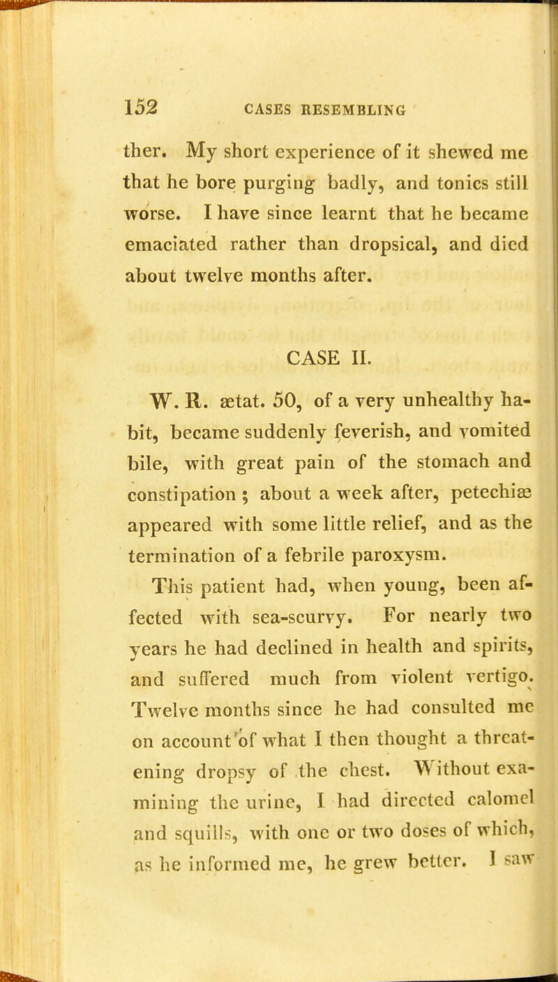 ther. My short experience of it shewed me that he bore purging badly, and tonics still worse. I have since learnt that he became emaciated rather than dropsical, and died about twelve months after. CASE II. W. R. setat. 50, of a very unhealthy ha- bit, became suddenly feverish, and vomited bile, with great pain of the stomach and constipation ; about a week after, petechias appeared with some little relief, and as the termination of a febrile paroxysm. This patient had, when young, been af- fected with sea-scurvy. For nearly two years he had declined in health and spirits, and suffered much from violent vertigo. Twelve months since he had consulted me on account'of what I then thought a threat- ening dropsy of the chest. Without exa- mining the urine, I had directed calomel and squills, with one or two doses of which, as he informed me, he grew better. I saw