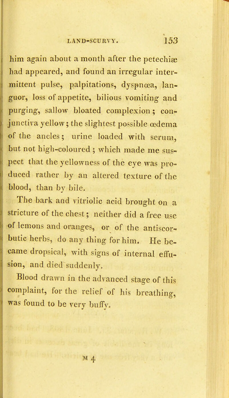 him again about a month after the petechias had appeared, and found an irregular inter- mittent pulse, palpitations, dyspnoea, lan- guor, loss of appetite, bilious vomiting and purging, sallow bloated complexion ; con- junctiva yellow; the slightest possible oedema of the ancles; urine loaded with serum, but not high-coloured ; which made me sus- pect that the yellowness of the eye was pro- duced rather by an altered tpxture of the blood, than by bile. The bark and vitriolic acid brought on a stricture of the chest; neither did a free use of lemons and oranges, or of the antiscor- butic herbs, do any thing for him. He be- came dropsical, with signs of internal effu- sion, and died suddenly. Blood drawn in the advanced stage of this complaint, for the relief of his breathing-, was found to be very buffy,