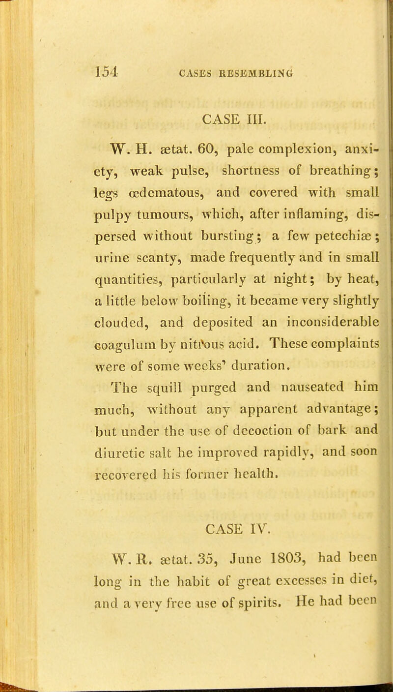 CASE III. W. H. aetat. 60, pale complexion, anxi- ety, weak pulse, shortness of breathing; legs oedematous, and covered with small pulpy tumours, which, after inflaming, dis- persed without bursting; a few petechias ; urine scanty, made frequently and in small quantities, particularly at night; by heat, a little below boiiing, it became very slightly clouded, and deposited an inconsiderable Goagulum by nitiVms acid. These complaints were of some weeks1 duration. The squill purged and nauseated him much, without any apparent advantage; but under the use of decoction of bark and diuretic salt he improved rapidly, and soon recovered his former health. CASE IV. . . ' • 1 W. R. setat. 35, June 1803, had been long in the habit of great excesses in diet, and a very free use of spirits. He had been