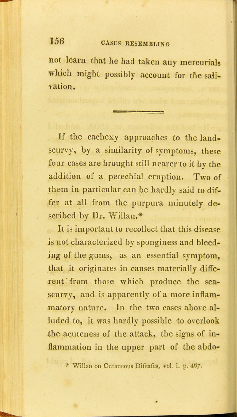 not learn that he had taken any mercurials which might possibly account for the sali- vation. If the cachexy approaches to the land- scurvy, by a similarity of symptoms, these four cases are brought still nearer to it by the addition of a petechial eruption. Two of them in particular can be hardly said to dif- fer at all from the purpura minutely de- scribed by Dr. Willan.* It is important to recollect that this disease is not characterized by sponginess and bleed- ing of the gums, as an essential symptom, that it originates in causes materially diffe- rent from those which produce the sea- scurvy, and is apparently of a more inflam- matory nature. In the two cases above al- luded to, it was hardly possible to overlook the acuteness of the attack, the signs of in- flammation in the upper part of the abdo-