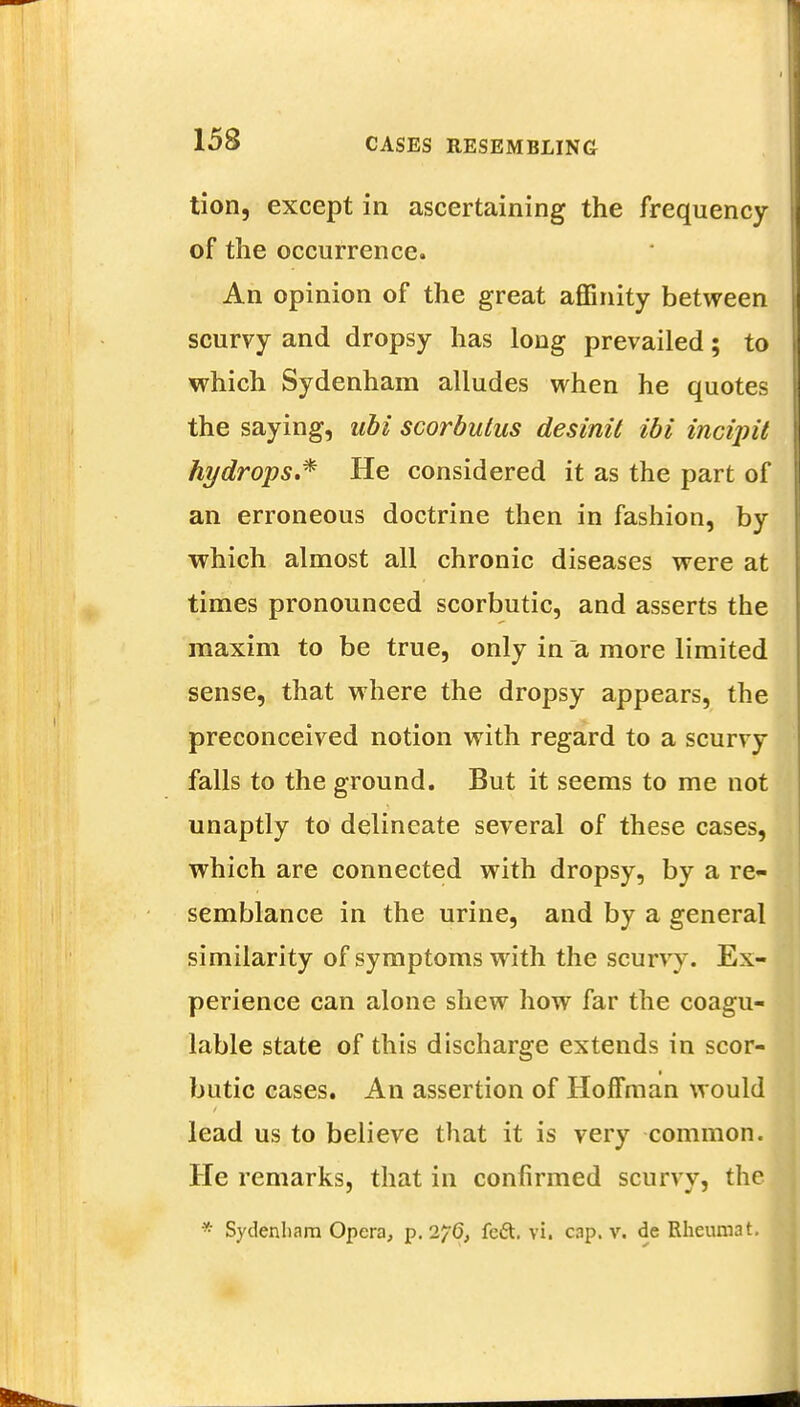 tion, except in ascertaining the frequency of the occurrence. An opinion of the great affinity between scurvy and dropsy has long prevailed; to which Sydenham alludes when he quotes the saying, ubi scorbutus desinit ibi incijnt hydrops.* He considered it as the part of an erroneous doctrine then in fashion, by which almost all chronic diseases were at times pronounced scorbutic, and asserts the maxim to be true, only in a more limited sense, that where the dropsy appears, the preconceived notion with regard to a scurvy falls to the ground. But it seems to me not unaptly to delineate several of these cases, which are connected with dropsy, by a re- semblance in the urine, and by a general similarity of symptoms with the scurvy. Ex- perience can alone shew how far the coagu- lable state of this discharge extends in scor- butic cases. An assertion of Hoffman would lead us to believe that it is very common. He remarks, that in confirmed scurvy, the * Sydenham Opera, p. 2^6, feci:, vi. cap. v. de Rheumat.