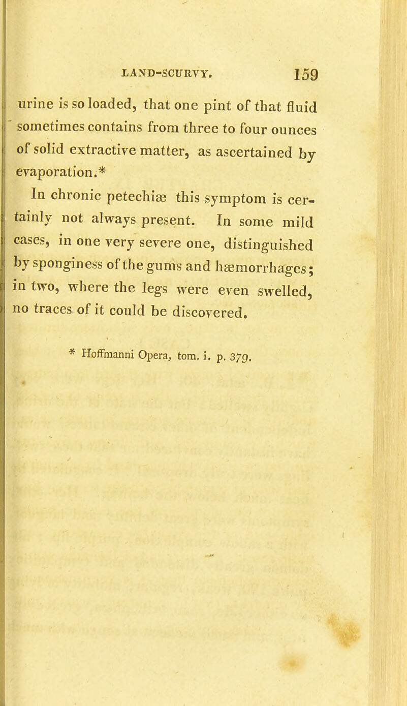 urine is so loaded, that one pint of that fluid sometimes contains from three to four ounces of solid extractive matter, as ascertained by- evaporation.* In chronic petechias this symptom is cer- tainly not always present. In some mild cases, in one very severe one, distinguished by sponginess of the gums and haemorrhages; in two, where the legs were even swelled, no traces of it could be discovered. * Hoffmanni Opera, torn. i. p. 379.