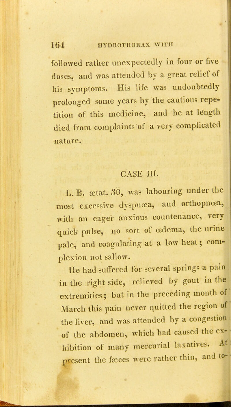 followed rather unexpectedly in four or five doses, and was attended by a great relief of his symptoms. His life was undoubtedly prolonged some years by the cautious repe- tition of this medicine, and he at length died from complaints of a very complicated nature. CASE III. L. B. astat. 30, was labouring under the most excessive dyspnoea, and orthopncea, with an eager anxious countenance, very quick pulse, no sort of oedema, the urine pale, and coagulating at a low heat; com- plexion not sallow. He had suffered for several springs a pain in the right side, relieved by gout in the extremities; but in the preceding month of March this pain never quitted the region of the liver, and was attended by a congestion of the abdomen, which had caused the ex- hibition of many mercurial laxatives. At present the fasces were rather thin, and to-