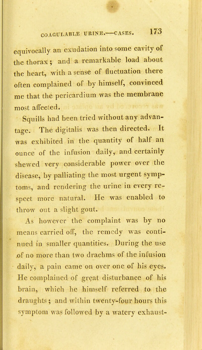 equivocally an exudation into some cavity of the thorax; and a remarkable load about the heart, with a sense of fluctuation there often complained of by himself, convinced me that the pericardium was the membrane most affected. Squills had been tried without any advan- tage. The digitalis was then directed. It was exhibited in the quantity of half an ounce of the infusion daily, and certainly shewed very considerable power over the disease, by palliating the most urgent symp- toms, and rendering the urine in every re- spect more natural. He was enabled to throw out a slight gout. As however the complaint was by no means carried off, the remedy was conti- nued in smaller quantities. During the use .of no more than two drachms of the infusion daily, a pain came on over one of his eyes. He complained of great disturbance of his brain, which he himself referred to the draughts ; and within twenty-four hours this symptom was followed by a watery exhaust-