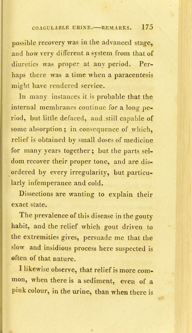 possible recovery was in the advanced stage, and how very different a system from that of diuretics was proper at any period. Per- haps there was a time when a paracentesis might have rendered service. In many instances it is probable that the internal membranes continue for a long pe- riod, but little defaced, and . still capable of some absorption ; in consequence of which, relief is obtained by small doses of medicine for many years together; but the parts sel- dom recover their proper tone, and are dis- ordered by every irregularity, but particu- larly intemperance and cold. Dissections are wanting to explain their exact state. The prevalence of this disease in the gouty habit, and the relief which gout driven to the extremities gives, persuade me that the slow and insidious process here suspected is often of that nature. I likewise observe, that relief is more com- mon, when there is a sediment, even of a pink colour, in the urine, than when there is