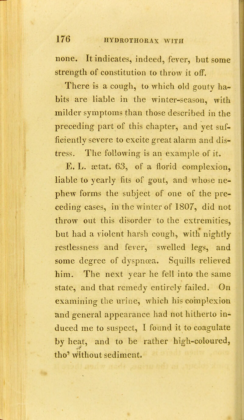 none. It indicates, indeed, fever, but some strength of constitution to throw it off. There is a cough, to which old gouty ha- bits are liable in the winter-season, with milder symptoms than those described in the preceding part of this chapter, and yet suf- ficiently severe to excite great alarm and dis- tress. The following is an example of it. E. L. setat. 63, of a florid complexion, liable to yearly fits of gout, and whose ne- phew forms the subject of one of the pre- ceding cases, in the winter of 1807, did not throw out this disorder to the extremities, but had a violent harsh cough, with nightly restlessness and fever, swelled legs, and some degree of dyspnoea. Squills relieved him. The next year he fell into the same state, and that remedy entirely failed. On examining the urine, which his complexion and general appearance had not hitherto in- duced me to suspect, I found it to coagulate by heat, and to be rather high-coloured, tho' without sediment.