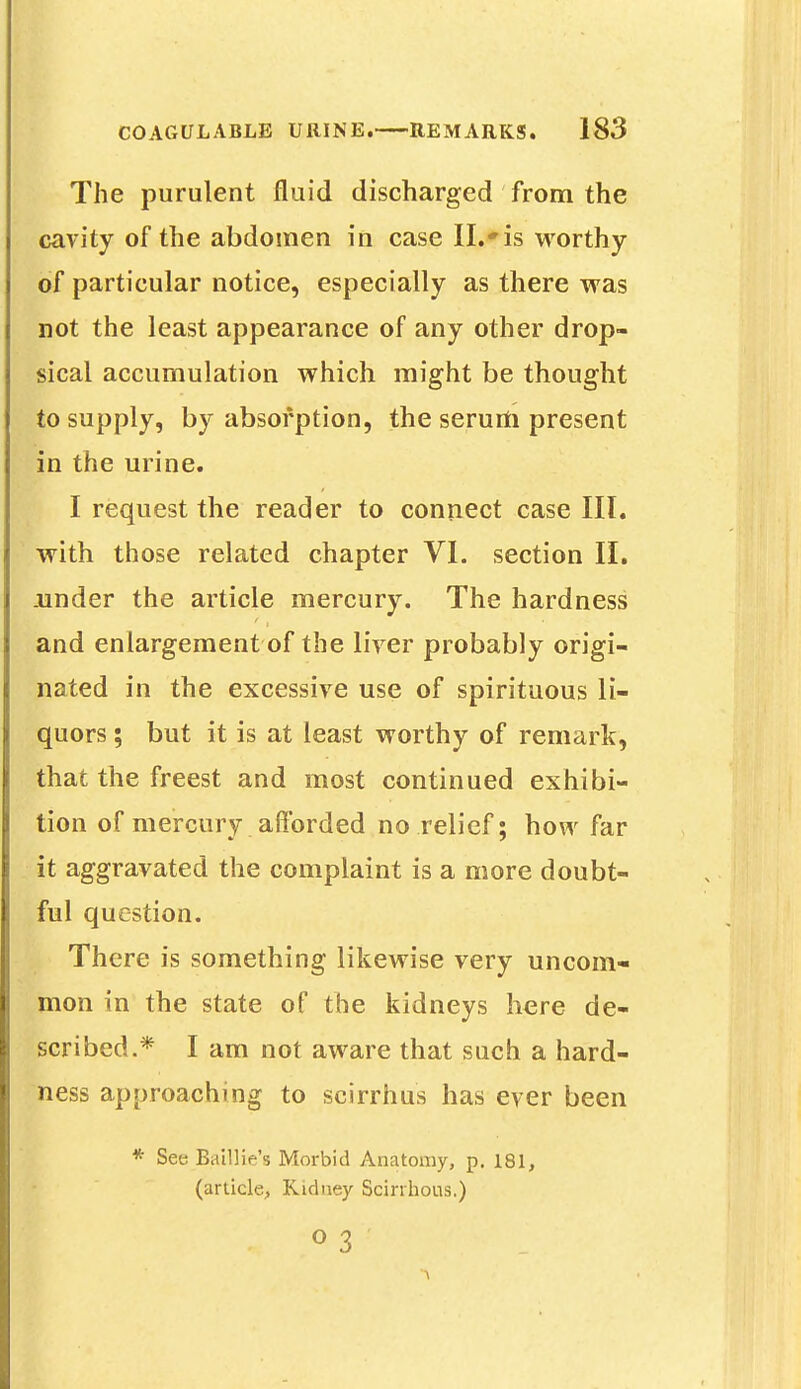 The purulent fluid discharged from the cavity of the abdomen in case II.*is worthy of particular notice, especially as there was not the least appearance of any other drop- sical accumulation which might be thought to supply, by absorption, the serurti present in the urine. I request the reader to connect case III. with those related chapter VI. section II. .under the article mercury. The hardness and enlargement of the liver probably origi- nated in the excessive use of spirituous li- quors ; but it is at least worthy of remark, that the freest and most continued exhibi- tion of mercury afforded no relief; how far it aggravated the complaint is a more doubt- ful question. There is something likewise very uncom- mon in the state of the kidneys here de- scribed.* I am not aware that such a hard- ness approaching to scirrhus has ever been * See Baillie's Morbid Anatomy, p. 181, (article, Kidney Scirrhous.) 0 3