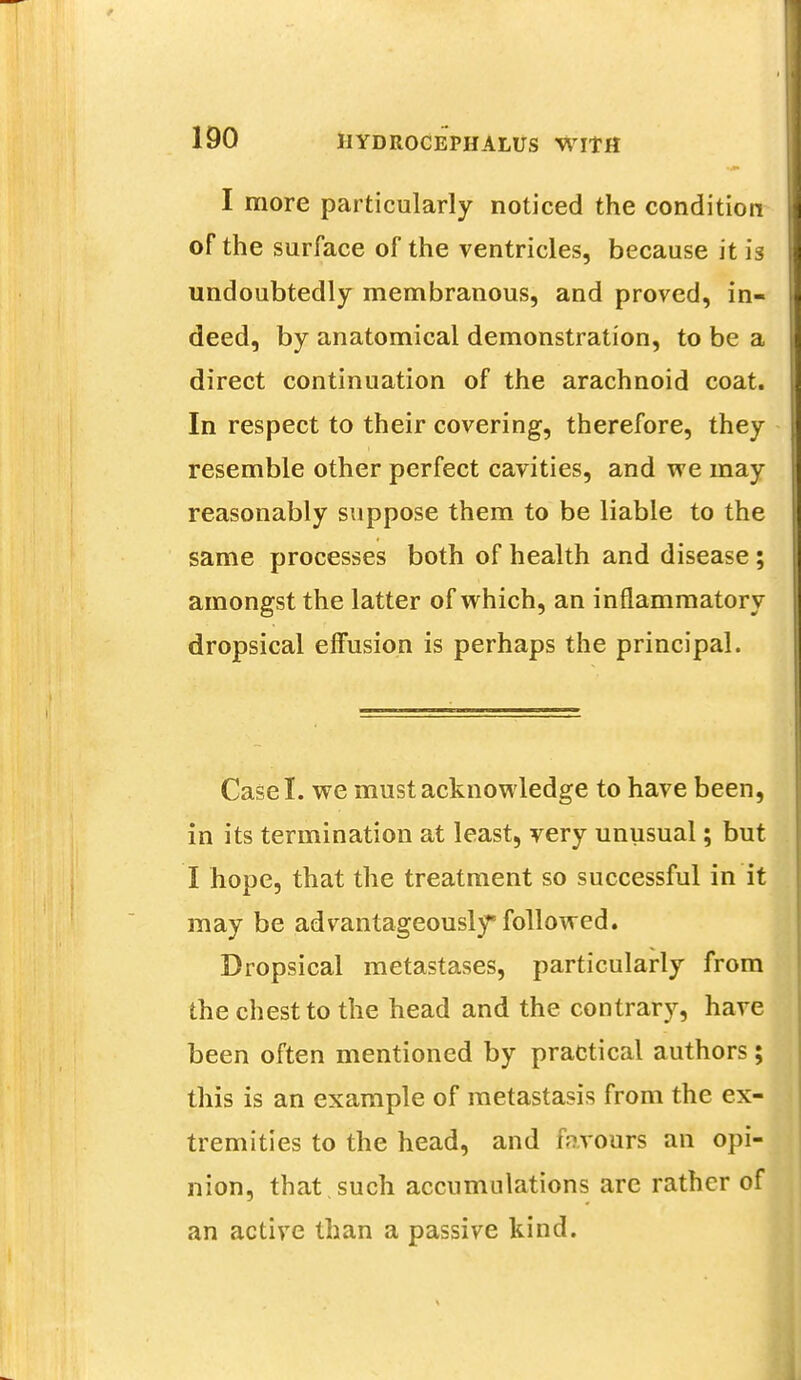 I more particularly noticed the condition of the surface of the ventricles, because it is undoubtedly membranous, and proved, in- deed, by anatomical demonstration, to be a direct continuation of the arachnoid coat. In respect to their covering, therefore, they resemble other perfect cavities, and we may reasonably suppose them to be liable to the same processes both of health and disease ; amongst the latter of which, an inflammatory dropsical effusion is perhaps the principal. Case I. we must acknowledge to have been, in its termination at least, very unusual; but I hope, that the treatment so successful in it may be advantageously followed. Dropsical metastases, particularly from the chest to the head and the contrary, have been often mentioned by practical authors; this is an example of metastasis from the ex- tremities to the head, and favours an opi- nion, that such accumulations are rather of an active than a passive kind.