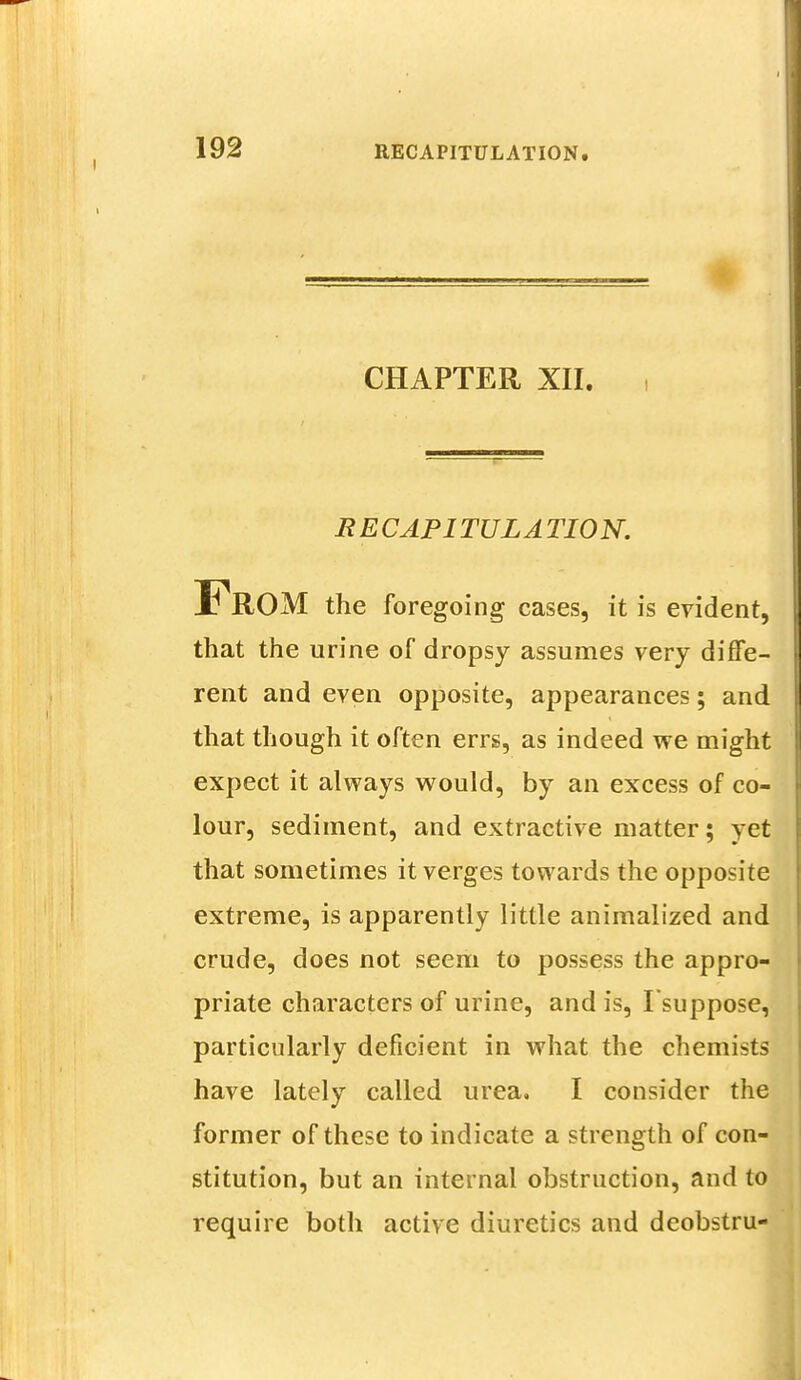 CHAPTER XII. RECAPITULATION. From the foregoing cases, it is evident, that the urine of dropsy assumes very diffe- rent and even opposite, appearances; and that though it often errs, as indeed we might expect it always would, by an excess of co- lour, sediment, and extractive matter; yet that sometimes it verges towards the opposite extreme, is apparently little animalized and crude, does not seem to possess the appro- priate characters of urine, and is, Isuppose, particularly deficient in what the chemists have lately called urea. I consider the former of these to indicate a strength of con- stitution, but an internal obstruction, and to require both active diuretics and dcobstru-