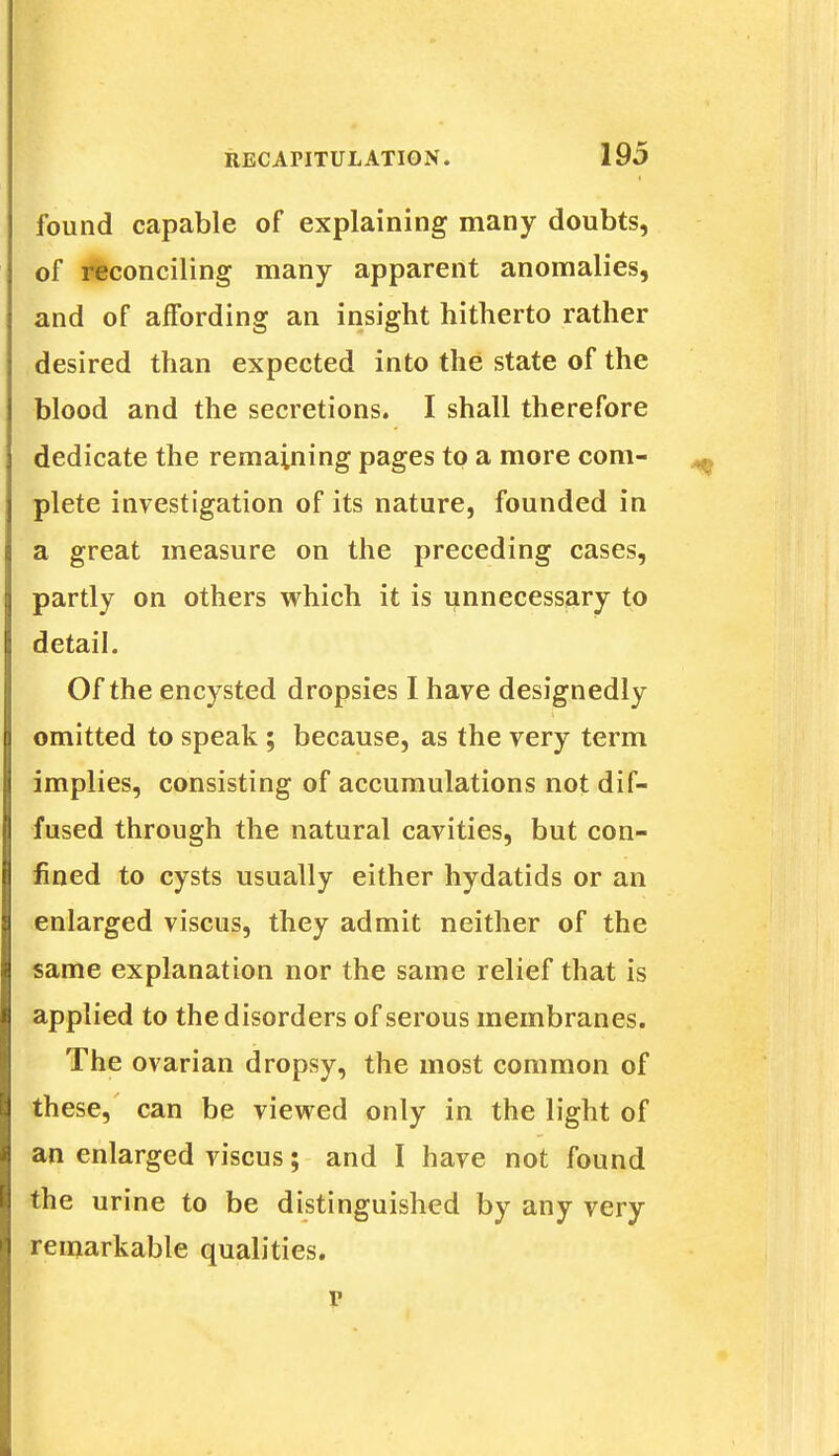 found capable of explaining many doubts, of reconciling many apparent anomalies, and of affording an insight hitherto rather desired than expected into the state of the blood and the secretions. I shall therefore dedicate the remaining pages to a more com- plete investigation of its nature, founded in a great measure on the preceding cases, partly on others which it is unnecessary to detail. Of the encysted dropsies I have designedly omitted to speak ; because, as the very term implies, consisting of accumulations not dif- fused through the natural cavities, but con- fined to cysts usually either hydatids or an enlarged viscus, they admit neither of the same explanation nor the same relief that is applied to the disorders of serous membranes. The ovarian dropsy, the most common of these, can be viewed only in the light of an enlarged viscus; and I have not found the urine to be distinguished by any very remarkable qualities.