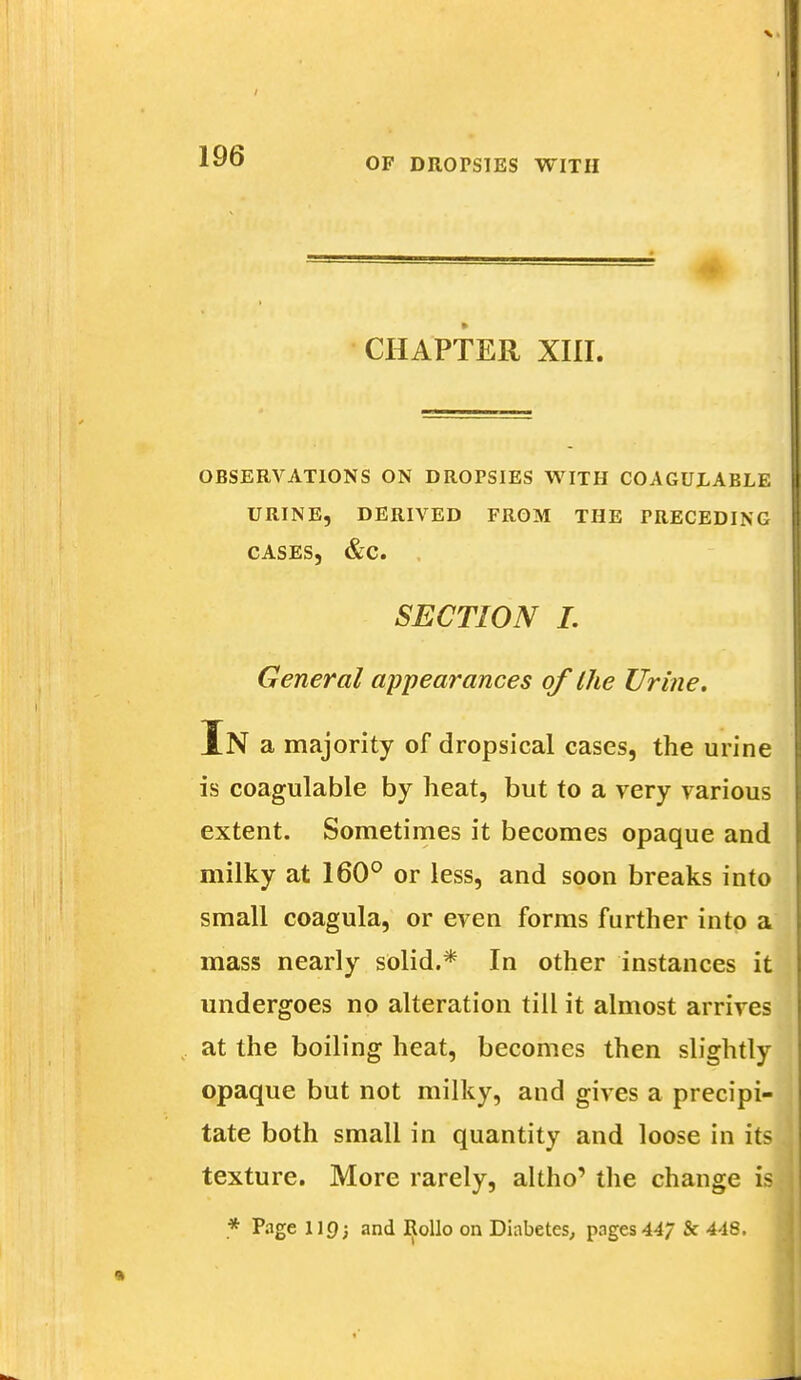 OF DROPSIES WITH CHAPTER XIII. OBSERVATIONS ON DROPSIES WITH COAGULABLE URINE, DERIVED FROM THE PRECEDING CASES, &C. SECTION I. General appearances of the Urine. In a majority of dropsical cases, the urine is coagulable by heat, but to a very various extent. Sometimes it becomes opaque and milky at 160° or less, and soon breaks into small coagula, or even forms further into a mass nearly solid.* In other instances it undergoes no alteration till it almost arrives at the boiling heat, becomes then slightly opaque but not milky, and gives a precipi- tate both small in quantity and loose in its texture. More rarely, altho' the change is * Page llf); and Rollo on Diabetes, pages 44/ & 448.